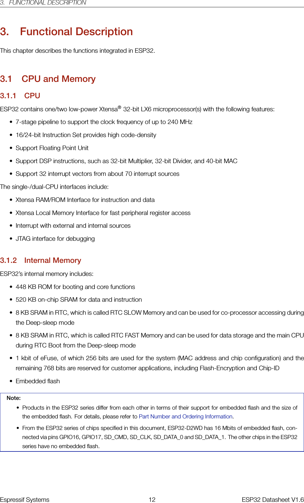 3. FUNCTIONAL DESCRIPTION3. Functional DescriptionThis chapter describes the functions integrated in ESP32.3.1 CPU and Memory3.1.1 CPUESP32 contains one/two low-power Xtensa®32-bit LX6 microprocessor(s) with the following features:• 7-stage pipeline to support the clock frequency of up to 240 MHz• 16/24-bit Instruction Set provides high code-density• Support Floating Point Unit• Support DSP instructions, such as 32-bit Multiplier, 32-bit Divider, and 40-bit MAC• Support 32 interrupt vectors from about 70 interrupt sourcesThe single-/dual-CPU interfaces include:• Xtensa RAM/ROM Interface for instruction and data• Xtensa Local Memory Interface for fast peripheral register access• Interrupt with external and internal sources• JTAG interface for debugging3.1.2 Internal MemoryESP32’s internal memory includes:• 448 KB ROM for booting and core functions• 520 KB on-chip SRAM for data and instruction• 8 KB SRAM in RTC, which is called RTC SLOW Memory and can be used for co-processor accessing duringthe Deep-sleep mode• 8 KB SRAM in RTC, which is called RTC FAST Memory and can be used for data storage and the main CPUduring RTC Boot from the Deep-sleep mode• 1 kbit of eFuse, of which 256 bits are used for the system (MAC address and chip configuration) and theremaining 768 bits are reserved for customer applications, including Flash-Encryption and Chip-ID• Embedded flashNote:• Products in the ESP32 series differ from each other in terms of their support for embedded flash and the size ofthe embedded flash. For details, please refer to Part Number and Ordering Information.• From the ESP32 series of chips specified in this document, ESP32-D2WD has 16 Mbits of embedded flash, con-nected via pins GPIO16, GPIO17, SD_CMD, SD_CLK, SD_DATA_0 and SD_DATA_1. The other chips in the ESP32series have no embedded flash.Espressif Systems 12 ESP32 Datasheet V1.6