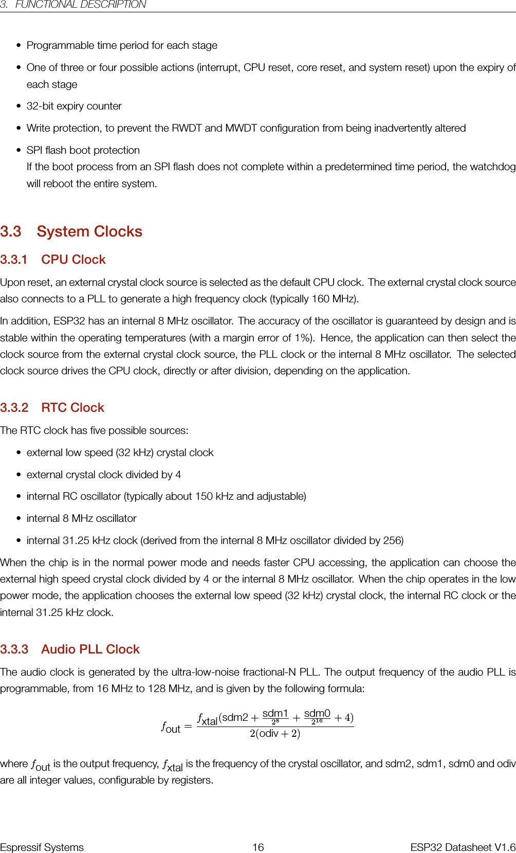 3. FUNCTIONAL DESCRIPTION• Programmable time period for each stage• One of three or four possible actions (interrupt, CPU reset, core reset, and system reset) upon the expiry ofeach stage• 32-bit expiry counter• Write protection, to prevent the RWDT and MWDT configuration from being inadvertently altered• SPI flash boot protectionIf the boot process from an SPI flash does not complete within a predetermined time period, the watchdogwill reboot the entire system.3.3 System Clocks3.3.1 CPU ClockUpon reset, an external crystal clock source is selected as the default CPU clock. The external crystal clock sourcealso connects to a PLL to generate a high frequency clock (typically 160 MHz).In addition, ESP32 has an internal 8 MHz oscillator. The accuracy of the oscillator is guaranteed by design and isstable within the operating temperatures (with a margin error of 1%). Hence, the application can then select theclock source from the external crystal clock source, the PLL clock or the internal 8 MHz oscillator. The selectedclock source drives the CPU clock, directly or after division, depending on the application.3.3.2 RTC ClockThe RTC clock has five possible sources:• external low speed (32 kHz) crystal clock• external crystal clock divided by 4• internal RC oscillator (typically about 150 kHz and adjustable)• internal 8 MHz oscillator• internal 31.25 kHz clock (derived from the internal 8 MHz oscillator divided by 256)When the chip is in the normal power mode and needs faster CPU accessing, the application can choose theexternal high speed crystal clock divided by 4 or the internal 8 MHz oscillator. When the chip operates in the lowpower mode, the application chooses the external low speed (32 kHz) crystal clock, the internal RC clock or theinternal 31.25 kHz clock.3.3.3 Audio PLL ClockThe audio clock is generated by the ultra-low-noise fractional-N PLL. The output frequency of the audio PLL isprogrammable, from 16 MHz to 128 MHz, and is given by the following formula:fout =fxtal(sdm2 +sdm128+sdm0216 + 4)2(odiv + 2)where fout is the output frequency, fxtal is the frequency of the crystal oscillator, and sdm2, sdm1, sdm0 and odivare all integer values, configurable by registers.Espressif Systems 16 ESP32 Datasheet V1.6