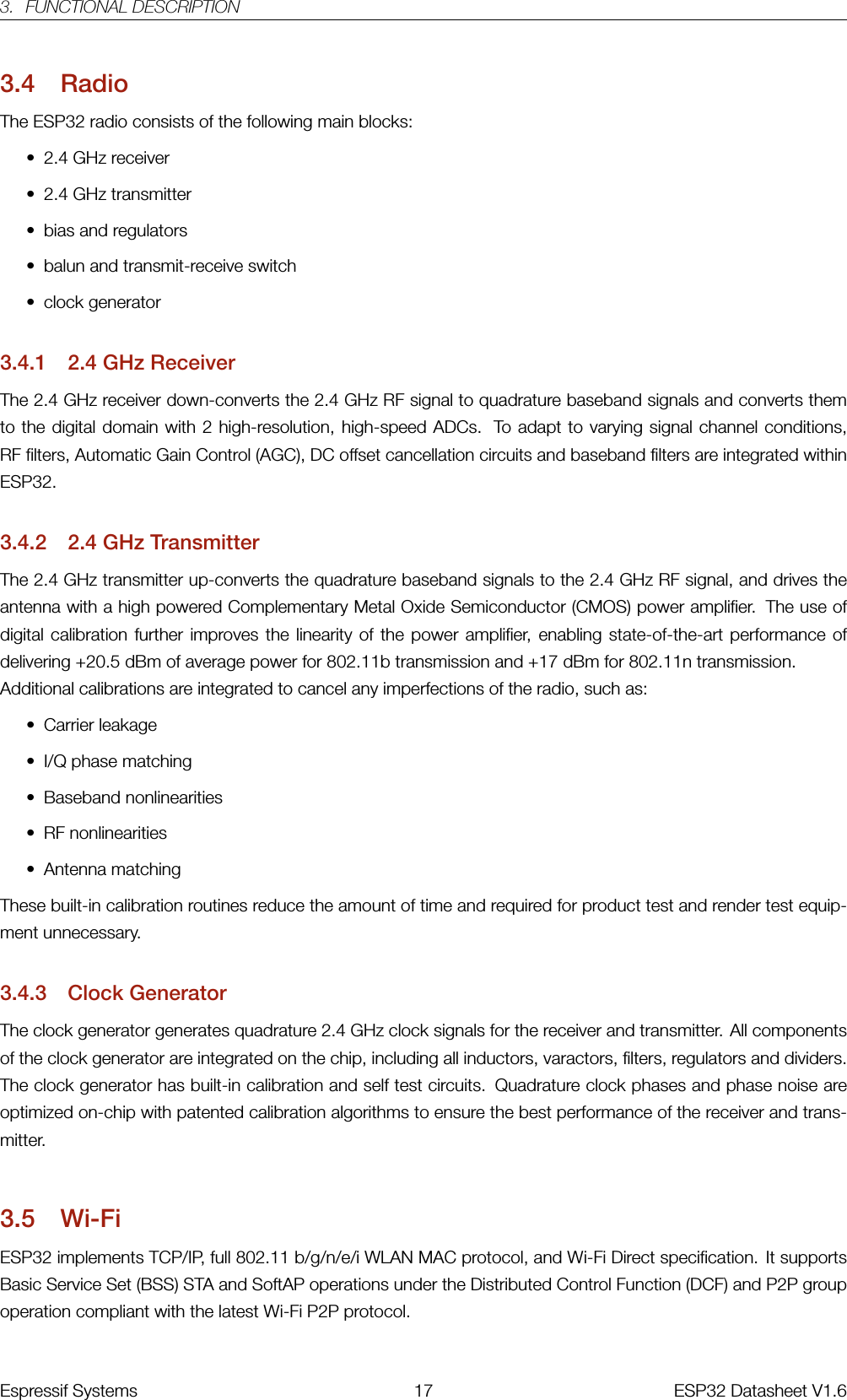 3. FUNCTIONAL DESCRIPTION3.4 RadioThe ESP32 radio consists of the following main blocks:• 2.4 GHz receiver• 2.4 GHz transmitter• bias and regulators• balun and transmit-receive switch• clock generator3.4.1 2.4 GHz ReceiverThe 2.4 GHz receiver down-converts the 2.4 GHz RF signal to quadrature baseband signals and converts themto the digital domain with 2 high-resolution, high-speed ADCs. To adapt to varying signal channel conditions,RF filters, Automatic Gain Control (AGC), DC offset cancellation circuits and baseband filters are integrated withinESP32.3.4.2 2.4 GHz TransmitterThe 2.4 GHz transmitter up-converts the quadrature baseband signals to the 2.4 GHz RF signal, and drives theantenna with a high powered Complementary Metal Oxide Semiconductor (CMOS) power amplifier. The use ofdigital calibration further improves the linearity of the power amplifier, enabling state-of-the-art performance ofdelivering +20.5 dBm of average power for 802.11b transmission and +17 dBm for 802.11n transmission.Additional calibrations are integrated to cancel any imperfections of the radio, such as:• Carrier leakage• I/Q phase matching• Baseband nonlinearities• RF nonlinearities• Antenna matchingThese built-in calibration routines reduce the amount of time and required for product test and render test equip-ment unnecessary.3.4.3 Clock GeneratorThe clock generator generates quadrature 2.4 GHz clock signals for the receiver and transmitter. All componentsof the clock generator are integrated on the chip, including all inductors, varactors, filters, regulators and dividers.The clock generator has built-in calibration and self test circuits. Quadrature clock phases and phase noise areoptimized on-chip with patented calibration algorithms to ensure the best performance of the receiver and trans-mitter.3.5 Wi-FiESP32 implements TCP/IP, full 802.11 b/g/n/e/i WLAN MAC protocol, and Wi-Fi Direct specification. It supportsBasic Service Set (BSS) STA and SoftAP operations under the Distributed Control Function (DCF) and P2P groupoperation compliant with the latest Wi-Fi P2P protocol.Espressif Systems 17 ESP32 Datasheet V1.6