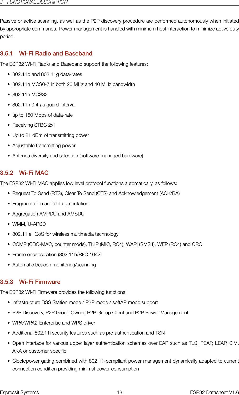 3. FUNCTIONAL DESCRIPTIONPassive or active scanning, as well as the P2P discovery procedure are performed autonomously when initiatedby appropriate commands. Power management is handled with minimum host interaction to minimize active dutyperiod.3.5.1 Wi-Fi Radio and BasebandThe ESP32 Wi-Fi Radio and Baseband support the following features:• 802.11b and 802.11g data-rates• 802.11n MCS0-7 in both 20 MHz and 40 MHz bandwidth• 802.11n MCS32• 802.11n 0.4 µs guard-interval• up to 150 Mbps of data-rate• Receiving STBC 2x1• Up to 21 dBm of transmitting power• Adjustable transmitting power• Antenna diversity and selection (software-managed hardware)3.5.2 Wi-Fi MACThe ESP32 Wi-Fi MAC applies low level protocol functions automatically, as follows:• Request To Send (RTS), Clear To Send (CTS) and Acknowledgement (ACK/BA)• Fragmentation and defragmentation• Aggregation AMPDU and AMSDU• WMM, U-APSD• 802.11 e: QoS for wireless multimedia technology• CCMP (CBC-MAC, counter mode), TKIP (MIC, RC4), WAPI (SMS4), WEP (RC4) and CRC• Frame encapsulation (802.11h/RFC 1042)• Automatic beacon monitoring/scanning3.5.3 Wi-Fi FirmwareThe ESP32 Wi-Fi Firmware provides the following functions:• Infrastructure BSS Station mode / P2P mode / softAP mode support• P2P Discovery, P2P Group Owner, P2P Group Client and P2P Power Management• WPA/WPA2-Enterprise and WPS driver• Additional 802.11i security features such as pre-authentication and TSN• Open interface for various upper layer authentication schemes over EAP such as TLS, PEAP, LEAP, SIM,AKA or customer specific• Clock/power gating combined with 802.11-compliant power management dynamically adapted to currentconnection condition providing minimal power consumptionEspressif Systems 18 ESP32 Datasheet V1.6