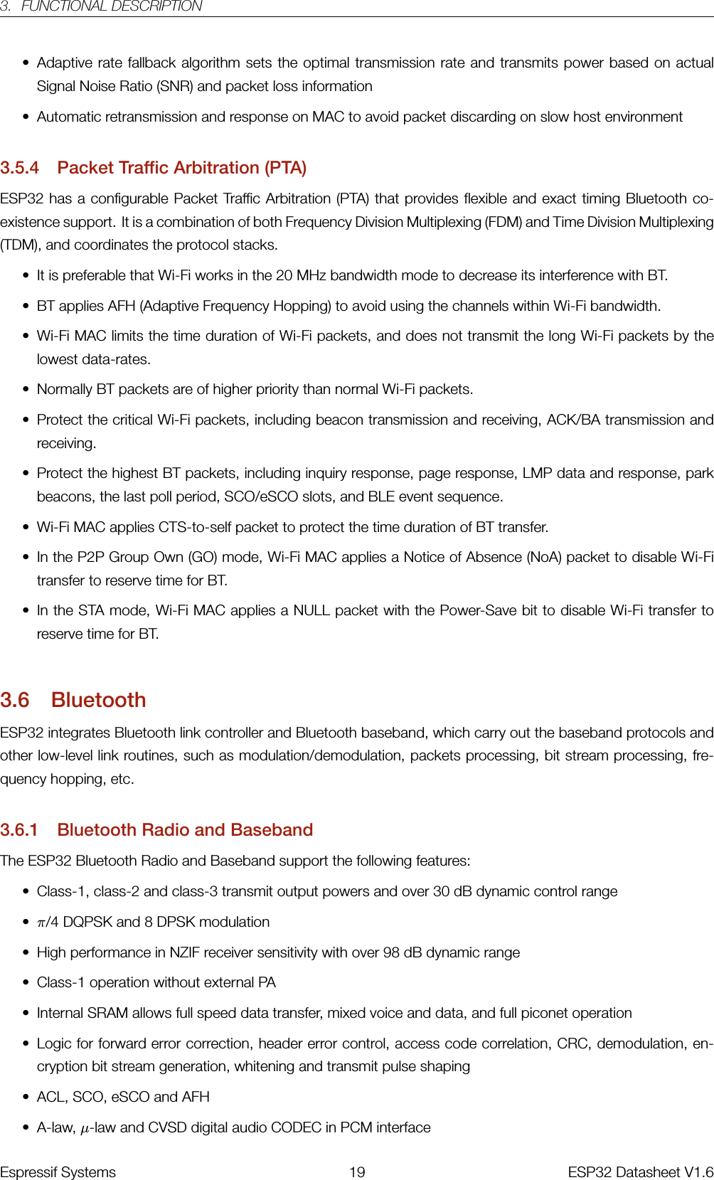 3. FUNCTIONAL DESCRIPTION• Adaptive rate fallback algorithm sets the optimal transmission rate and transmits power based on actualSignal Noise Ratio (SNR) and packet loss information• Automatic retransmission and response on MAC to avoid packet discarding on slow host environment3.5.4 Packet Traffic Arbitration (PTA)ESP32 has a configurable Packet Traffic Arbitration (PTA) that provides flexible and exact timing Bluetooth co-existence support. It is a combination of both Frequency Division Multiplexing (FDM) and Time Division Multiplexing(TDM), and coordinates the protocol stacks.• It is preferable that Wi-Fi works in the 20 MHz bandwidth mode to decrease its interference with BT.• BT applies AFH (Adaptive Frequency Hopping) to avoid using the channels within Wi-Fi bandwidth.• Wi-Fi MAC limits the time duration of Wi-Fi packets, and does not transmit the long Wi-Fi packets by thelowest data-rates.• Normally BT packets are of higher priority than normal Wi-Fi packets.• Protect the critical Wi-Fi packets, including beacon transmission and receiving, ACK/BA transmission andreceiving.• Protect the highest BT packets, including inquiry response, page response, LMP data and response, parkbeacons, the last poll period, SCO/eSCO slots, and BLE event sequence.• Wi-Fi MAC applies CTS-to-self packet to protect the time duration of BT transfer.• In the P2P Group Own (GO) mode, Wi-Fi MAC applies a Notice of Absence (NoA) packet to disable Wi-Fitransfer to reserve time for BT.• In the STA mode, Wi-Fi MAC applies a NULL packet with the Power-Save bit to disable Wi-Fi transfer toreserve time for BT.3.6 BluetoothESP32 integrates Bluetooth link controller and Bluetooth baseband, which carry out the baseband protocols andother low-level link routines, such as modulation/demodulation, packets processing, bit stream processing, fre-quency hopping, etc.3.6.1 Bluetooth Radio and BasebandThe ESP32 Bluetooth Radio and Baseband support the following features:• Class-1, class-2 and class-3 transmit output powers and over 30 dB dynamic control range•π/4 DQPSK and 8 DPSK modulation• High performance in NZIF receiver sensitivity with over 98 dB dynamic range• Class-1 operation without external PA• Internal SRAM allows full speed data transfer, mixed voice and data, and full piconet operation• Logic for forward error correction, header error control, access code correlation, CRC, demodulation, en-cryption bit stream generation, whitening and transmit pulse shaping• ACL, SCO, eSCO and AFH• A-law, µ-law and CVSD digital audio CODEC in PCM interfaceEspressif Systems 19 ESP32 Datasheet V1.6