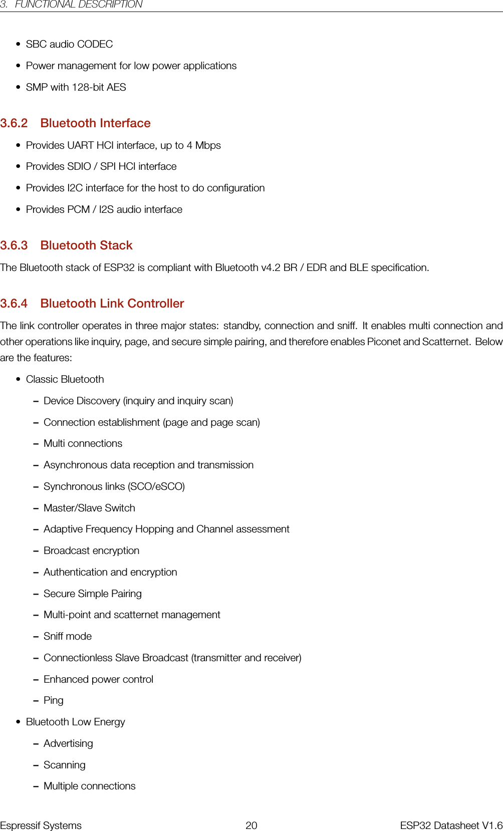 3. FUNCTIONAL DESCRIPTION• SBC audio CODEC• Power management for low power applications• SMP with 128-bit AES3.6.2 Bluetooth Interface• Provides UART HCI interface, up to 4 Mbps• Provides SDIO / SPI HCI interface• Provides I2C interface for the host to do configuration• Provides PCM / I2S audio interface3.6.3 Bluetooth StackThe Bluetooth stack of ESP32 is compliant with Bluetooth v4.2 BR / EDR and BLE specification.3.6.4 Bluetooth Link ControllerThe link controller operates in three major states: standby, connection and sniff. It enables multi connection andother operations like inquiry, page, and secure simple pairing, and therefore enables Piconet and Scatternet. Beloware the features:• Classic Bluetooth–Device Discovery (inquiry and inquiry scan)–Connection establishment (page and page scan)–Multi connections–Asynchronous data reception and transmission–Synchronous links (SCO/eSCO)–Master/Slave Switch–Adaptive Frequency Hopping and Channel assessment–Broadcast encryption–Authentication and encryption–Secure Simple Pairing–Multi-point and scatternet management–Sniff mode–Connectionless Slave Broadcast (transmitter and receiver)–Enhanced power control–Ping• Bluetooth Low Energy–Advertising–Scanning–Multiple connectionsEspressif Systems 20 ESP32 Datasheet V1.6