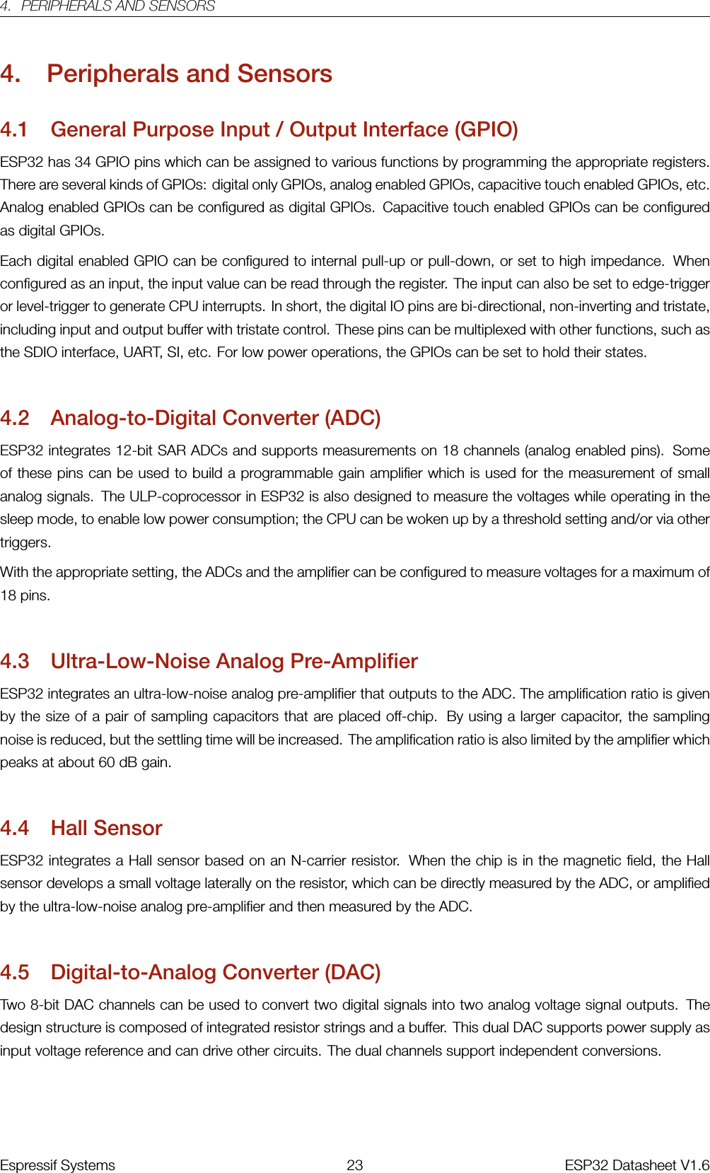 4. PERIPHERALS AND SENSORS4. Peripherals and Sensors4.1 General Purpose Input / Output Interface (GPIO)ESP32 has 34 GPIO pins which can be assigned to various functions by programming the appropriate registers.There are several kinds of GPIOs: digital only GPIOs, analog enabled GPIOs, capacitive touch enabled GPIOs, etc.Analog enabled GPIOs can be configured as digital GPIOs. Capacitive touch enabled GPIOs can be configuredas digital GPIOs.Each digital enabled GPIO can be configured to internal pull-up or pull-down, or set to high impedance. Whenconfigured as an input, the input value can be read through the register. The input can also be set to edge-triggeror level-trigger to generate CPU interrupts. In short, the digital IO pins are bi-directional, non-inverting and tristate,including input and output buffer with tristate control. These pins can be multiplexed with other functions, such asthe SDIO interface, UART, SI, etc. For low power operations, the GPIOs can be set to hold their states.4.2 Analog-to-Digital Converter (ADC)ESP32 integrates 12-bit SAR ADCs and supports measurements on 18 channels (analog enabled pins). Someof these pins can be used to build a programmable gain amplifier which is used for the measurement of smallanalog signals. The ULP-coprocessor in ESP32 is also designed to measure the voltages while operating in thesleep mode, to enable low power consumption; the CPU can be woken up by a threshold setting and/or via othertriggers.With the appropriate setting, the ADCs and the amplifier can be configured to measure voltages for a maximum of18 pins.4.3 Ultra-Low-Noise Analog Pre-AmplifierESP32 integrates an ultra-low-noise analog pre-amplifier that outputs to the ADC. The amplification ratio is givenby the size of a pair of sampling capacitors that are placed off-chip. By using a larger capacitor, the samplingnoise is reduced, but the settling time will be increased. The amplification ratio is also limited by the amplifier whichpeaks at about 60 dB gain.4.4 Hall SensorESP32 integrates a Hall sensor based on an N-carrier resistor. When the chip is in the magnetic field, the Hallsensor develops a small voltage laterally on the resistor, which can be directly measured by the ADC, or amplifiedby the ultra-low-noise analog pre-amplifier and then measured by the ADC.4.5 Digital-to-Analog Converter (DAC)Two 8-bit DAC channels can be used to convert two digital signals into two analog voltage signal outputs. Thedesign structure is composed of integrated resistor strings and a buffer. This dual DAC supports power supply asinput voltage reference and can drive other circuits. The dual channels support independent conversions.Espressif Systems 23 ESP32 Datasheet V1.6