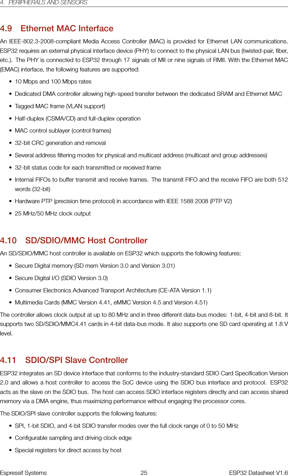 4. PERIPHERALS AND SENSORS4.9 Ethernet MAC InterfaceAn IEEE-802.3-2008-compliant Media Access Controller (MAC) is provided for Ethernet LAN communications.ESP32 requires an external physical interface device (PHY) to connect to the physical LAN bus (twisted-pair, fiber,etc.). The PHY is connected to ESP32 through 17 signals of MII or nine signals of RMII. With the Ethernet MAC(EMAC) interface, the following features are supported:• 10 Mbps and 100 Mbps rates• Dedicated DMA controller allowing high-speed transfer between the dedicated SRAM and Ethernet MAC• Tagged MAC frame (VLAN support)• Half-duplex (CSMA/CD) and full-duplex operation• MAC control sublayer (control frames)• 32-bit CRC generation and removal• Several address filtering modes for physical and multicast address (multicast and group addresses)• 32-bit status code for each transmitted or received frame• Internal FIFOs to buffer transmit and receive frames. The transmit FIFO and the receive FIFO are both 512words (32-bit)• Hardware PTP (precision time protocol) in accordance with IEEE 1588 2008 (PTP V2)• 25 MHz/50 MHz clock output4.10 SD/SDIO/MMC Host ControllerAn SD/SDIO/MMC host controller is available on ESP32 which supports the following features:• Secure Digital memory (SD mem Version 3.0 and Version 3.01)• Secure Digital I/O (SDIO Version 3.0)• Consumer Electronics Advanced Transport Architecture (CE-ATA Version 1.1)• Multimedia Cards (MMC Version 4.41, eMMC Version 4.5 and Version 4.51)The controller allows clock output at up to 80 MHz and in three different data-bus modes: 1-bit, 4-bit and 8-bit. Itsupports two SD/SDIO/MMC4.41 cards in 4-bit data-bus mode. It also supports one SD card operating at 1.8 Vlevel.4.11 SDIO/SPI Slave ControllerESP32 integrates an SD device interface that conforms to the industry-standard SDIO Card Specification Version2.0 and allows a host controller to access the SoC device using the SDIO bus interface and protocol. ESP32acts as the slave on the SDIO bus. The host can access SDIO interface registers directly and can access sharedmemory via a DMA engine, thus maximizing performance without engaging the processor cores.The SDIO/SPI slave controller supports the following features:• SPI, 1-bit SDIO, and 4-bit SDIO transfer modes over the full clock range of 0 to 50 MHz• Configurable sampling and driving clock edge• Special registers for direct access by hostEspressif Systems 25 ESP32 Datasheet V1.6