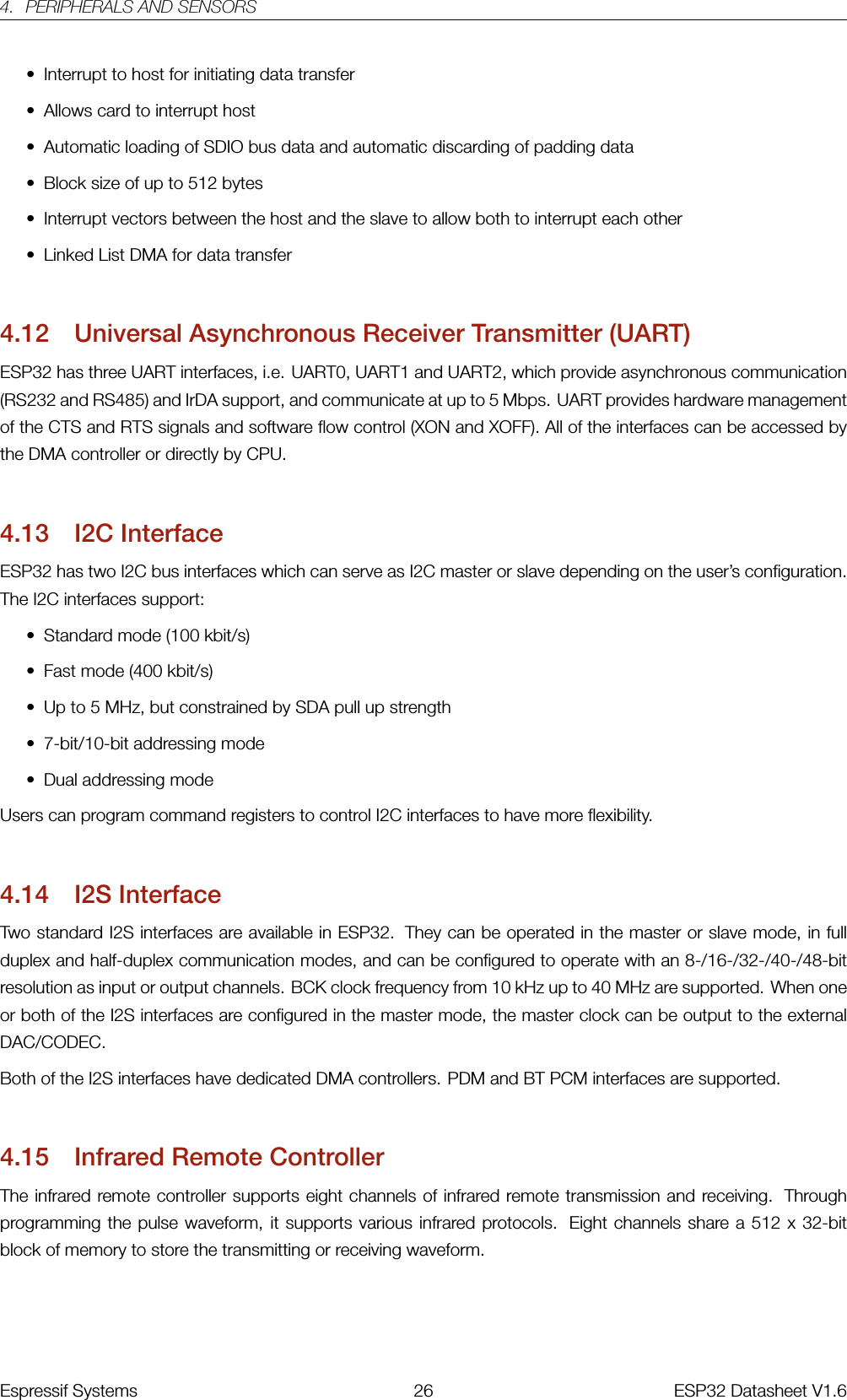 4. PERIPHERALS AND SENSORS• Interrupt to host for initiating data transfer• Allows card to interrupt host• Automatic loading of SDIO bus data and automatic discarding of padding data• Block size of up to 512 bytes• Interrupt vectors between the host and the slave to allow both to interrupt each other• Linked List DMA for data transfer4.12 Universal Asynchronous Receiver Transmitter (UART)ESP32 has three UART interfaces, i.e. UART0, UART1 and UART2, which provide asynchronous communication(RS232 and RS485) and IrDA support, and communicate at up to 5 Mbps. UART provides hardware managementof the CTS and RTS signals and software flow control (XON and XOFF). All of the interfaces can be accessed bythe DMA controller or directly by CPU.4.13 I2C InterfaceESP32 has two I2C bus interfaces which can serve as I2C master or slave depending on the user’s configuration.The I2C interfaces support:• Standard mode (100 kbit/s)• Fast mode (400 kbit/s)• Up to 5 MHz, but constrained by SDA pull up strength• 7-bit/10-bit addressing mode• Dual addressing modeUsers can program command registers to control I2C interfaces to have more flexibility.4.14 I2S InterfaceTwo standard I2S interfaces are available in ESP32. They can be operated in the master or slave mode, in fullduplex and half-duplex communication modes, and can be configured to operate with an 8-/16-/32-/40-/48-bitresolution as input or output channels. BCK clock frequency from 10 kHz up to 40 MHz are supported. When oneor both of the I2S interfaces are configured in the master mode, the master clock can be output to the externalDAC/CODEC.Both of the I2S interfaces have dedicated DMA controllers. PDM and BT PCM interfaces are supported.4.15 Infrared Remote ControllerThe infrared remote controller supports eight channels of infrared remote transmission and receiving. Throughprogramming the pulse waveform, it supports various infrared protocols. Eight channels share a 512 x 32-bitblock of memory to store the transmitting or receiving waveform.Espressif Systems 26 ESP32 Datasheet V1.6