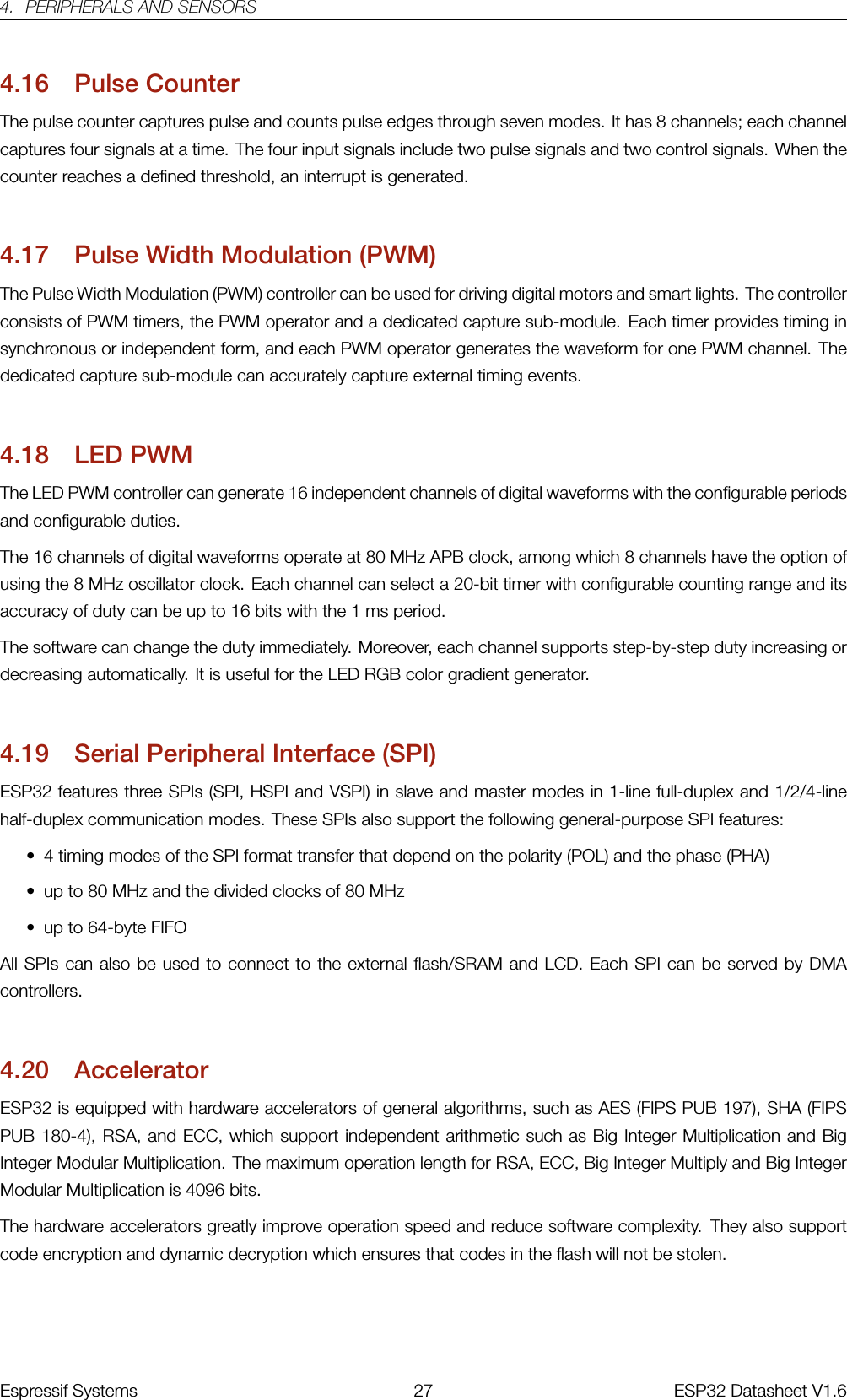 4. PERIPHERALS AND SENSORS4.16 Pulse CounterThe pulse counter captures pulse and counts pulse edges through seven modes. It has 8 channels; each channelcaptures four signals at a time. The four input signals include two pulse signals and two control signals. When thecounter reaches a defined threshold, an interrupt is generated.4.17 Pulse Width Modulation (PWM)The Pulse Width Modulation (PWM) controller can be used for driving digital motors and smart lights. The controllerconsists of PWM timers, the PWM operator and a dedicated capture sub-module. Each timer provides timing insynchronous or independent form, and each PWM operator generates the waveform for one PWM channel. Thededicated capture sub-module can accurately capture external timing events.4.18 LED PWMThe LED PWM controller can generate 16 independent channels of digital waveforms with the configurable periodsand configurable duties.The 16 channels of digital waveforms operate at 80 MHz APB clock, among which 8 channels have the option ofusing the 8 MHz oscillator clock. Each channel can select a 20-bit timer with configurable counting range and itsaccuracy of duty can be up to 16 bits with the 1 ms period.The software can change the duty immediately. Moreover, each channel supports step-by-step duty increasing ordecreasing automatically. It is useful for the LED RGB color gradient generator.4.19 Serial Peripheral Interface (SPI)ESP32 features three SPIs (SPI, HSPI and VSPI) in slave and master modes in 1-line full-duplex and 1/2/4-linehalf-duplex communication modes. These SPIs also support the following general-purpose SPI features:• 4 timing modes of the SPI format transfer that depend on the polarity (POL) and the phase (PHA)• up to 80 MHz and the divided clocks of 80 MHz• up to 64-byte FIFOAll SPIs can also be used to connect to the external flash/SRAM and LCD. Each SPI can be served by DMAcontrollers.4.20 AcceleratorESP32 is equipped with hardware accelerators of general algorithms, such as AES (FIPS PUB 197), SHA (FIPSPUB 180-4), RSA, and ECC, which support independent arithmetic such as Big Integer Multiplication and BigInteger Modular Multiplication. The maximum operation length for RSA, ECC, Big Integer Multiply and Big IntegerModular Multiplication is 4096 bits.The hardware accelerators greatly improve operation speed and reduce software complexity. They also supportcode encryption and dynamic decryption�which ensures that codes in the flash will not be stolen.Espressif Systems 27 ESP32 Datasheet V1.6