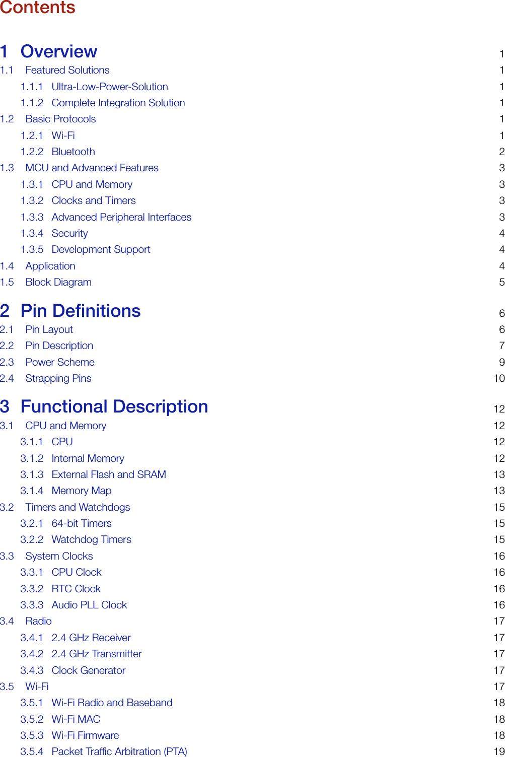 Contents1 Overview 11.1 Featured Solutions 11.1.1 Ultra-Low-Power-Solution 11.1.2 Complete Integration Solution 11.2 Basic Protocols 11.2.1 Wi-Fi 11.2.2 Bluetooth 21.3 MCU and Advanced Features 31.3.1 CPU and Memory 31.3.2 Clocks and Timers 31.3.3 Advanced Peripheral Interfaces 31.3.4 Security 41.3.5 Development Support 41.4 Application 41.5 Block Diagram 52 Pin Definitions 62.1 Pin Layout 62.2 Pin Description 72.3 Power Scheme 92.4 Strapping Pins 103 Functional Description 123.1 CPU and Memory 123.1.1 CPU 123.1.2 Internal Memory 123.1.3 External Flash and SRAM 133.1.4 Memory Map 133.2 Timers and Watchdogs 153.2.1 64-bit Timers 153.2.2 Watchdog Timers 153.3 System Clocks 163.3.1 CPU Clock 163.3.2 RTC Clock 163.3.3 Audio PLL Clock 163.4 Radio 173.4.1 2.4 GHz Receiver 173.4.2 2.4 GHz Transmitter 173.4.3 Clock Generator 173.5 Wi-Fi 173.5.1 Wi-Fi Radio and Baseband 183.5.2 Wi-Fi MAC 183.5.3 Wi-Fi Firmware 183.5.4 Packet Traffic Arbitration (PTA) 19