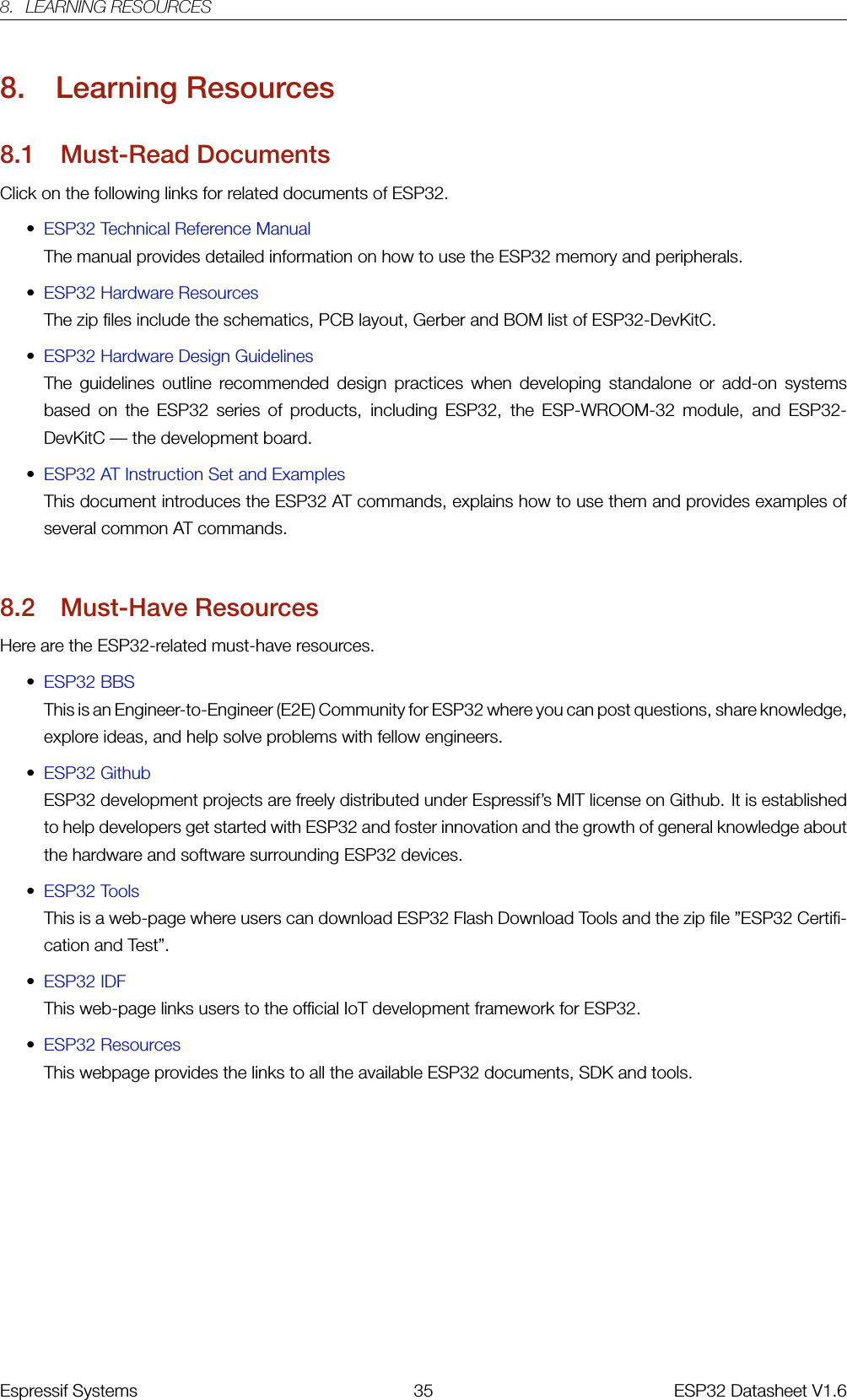 8. LEARNING RESOURCES8. Learning Resources8.1 Must-Read DocumentsClick on the following links for related documents of ESP32.•ESP32 Technical Reference ManualThe manual provides detailed information on how to use the ESP32 memory and peripherals.•ESP32 Hardware ResourcesThe zip files include the schematics, PCB layout, Gerber and BOM list of ESP32-DevKitC.•ESP32 Hardware Design GuidelinesThe guidelines outline recommended design practices when developing standalone or add-on systemsbased on the ESP32 series of products, including ESP32, the ESP-WROOM-32 module, and ESP32-DevKitC — the development board.•ESP32 AT Instruction Set and ExamplesThis document introduces the ESP32 AT commands, explains how to use them and provides examples ofseveral common AT commands.8.2 Must-Have ResourcesHere are the ESP32-related must-have resources.•ESP32 BBSThis is an Engineer-to-Engineer (E2E) Community for ESP32 where you can post questions, share knowledge,explore ideas, and help solve problems with fellow engineers.•ESP32 GithubESP32 development projects are freely distributed under Espressif’s MIT license on Github. It is establishedto help developers get started with ESP32 and foster innovation and the growth of general knowledge aboutthe hardware and software surrounding ESP32 devices.•ESP32 ToolsThis is a web-page where users can download ESP32 Flash Download Tools and the zip file ”ESP32 Certifi-cation and Test”.•ESP32 IDFThis web-page links users to the official IoT development framework for ESP32.•ESP32 ResourcesThis webpage provides the links to all the available ESP32 documents, SDK and tools. �����������Espressif Systems 35 ESP32 Datasheet V1.6