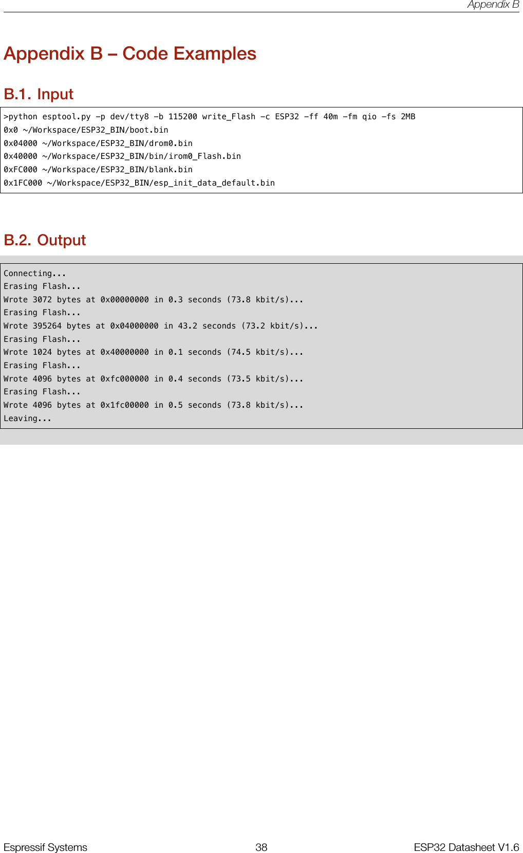 Appendix BAppendix B – Code ExamplesB.1. Input&gt;python esptool.py -p dev/tty8 -b 115200 write_Flash -c ESP32 -ff 40m -fm qio -fs 2MB0x0 ~/Workspace/ESP32_BIN/boot.bin0x04000 ~/Workspace/ESP32_BIN/drom0.bin0x40000 ~/Workspace/ESP32_BIN/bin/irom0_Flash.bin0xFC000 ~/Workspace/ESP32_BIN/blank.bin0x1FC000 ~/Workspace/ESP32_BIN/esp_init_data_default.binB.2. OutputConnecting...Erasing Flash...Wrote 3072 bytes at 0x00000000 in 0.3 seconds (73.8 kbit/s)...Erasing Flash...Wrote 395264 bytes at 0x04000000 in 43.2 seconds (73.2 kbit/s)...Erasing Flash...Wrote 1024 bytes at 0x40000000 in 0.1 seconds (74.5 kbit/s)...Erasing Flash...Wrote 4096 bytes at 0xfc000000 in 0.4 seconds (73.5 kbit/s)...Erasing Flash...Wrote 4096 bytes at 0x1fc00000 in 0.5 seconds (73.8 kbit/s)...Leaving...Espressif Systems 38 ESP32 Datasheet V1.6