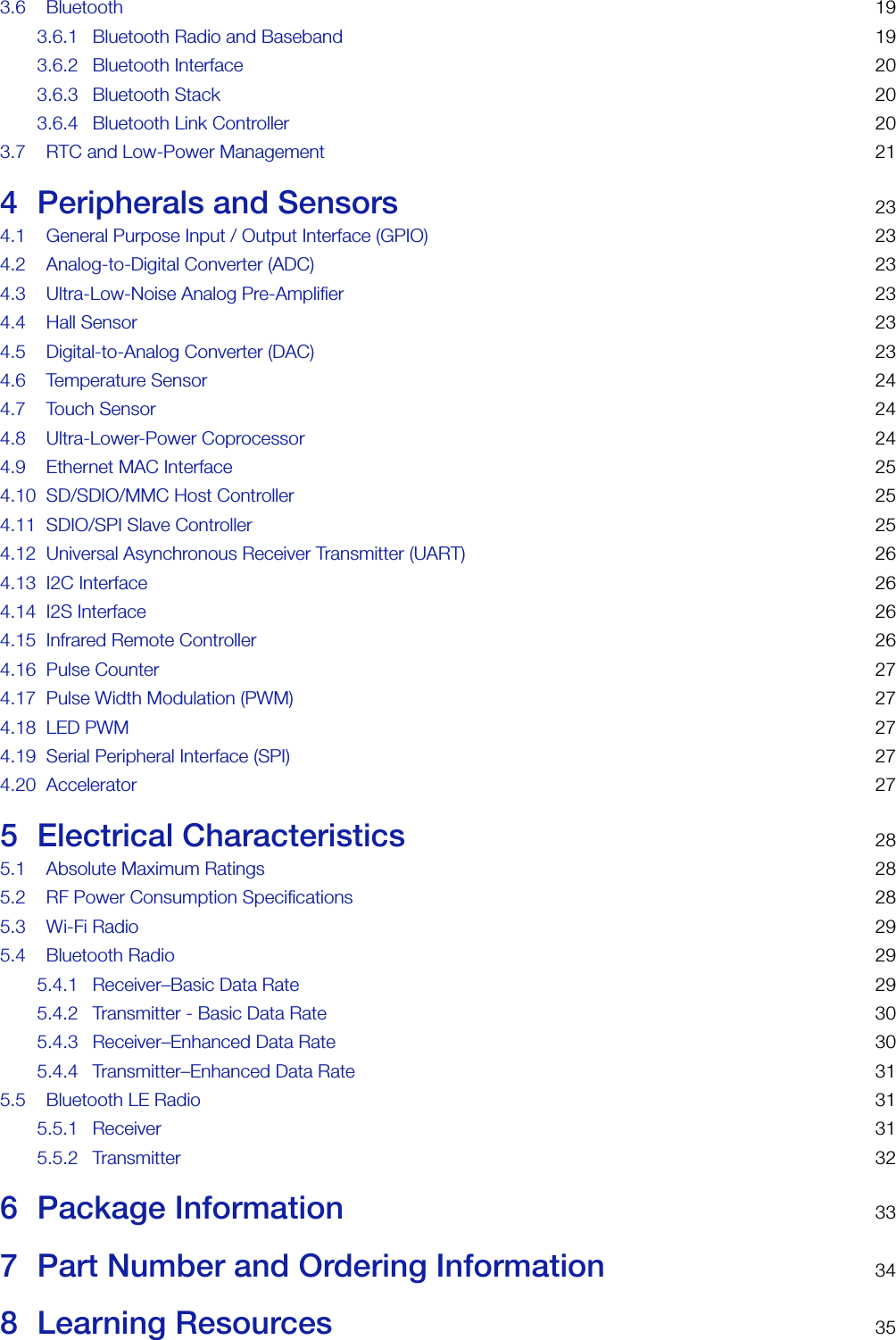 3.6 Bluetooth 193.6.1 Bluetooth Radio and Baseband 193.6.2 Bluetooth Interface 203.6.3 Bluetooth Stack 203.6.4 Bluetooth Link Controller 203.7 RTC and Low-Power Management 214 Peripherals and Sensors 234.1 General Purpose Input / Output Interface (GPIO) 234.2 Analog-to-Digital Converter (ADC) 234.3 Ultra-Low-Noise Analog Pre-Amplifier 234.4 Hall Sensor 234.5 Digital-to-Analog Converter (DAC) 234.6 Temperature Sensor 244.7 Touch Sensor 244.8 Ultra-Lower-Power Coprocessor 244.9 Ethernet MAC Interface 254.10 SD/SDIO/MMC Host Controller 254.11 SDIO/SPI Slave Controller 254.12 Universal Asynchronous Receiver Transmitter (UART) 264.13 I2C Interface 264.14 I2S Interface 264.15 Infrared Remote Controller 264.16 Pulse Counter 274.17 Pulse Width Modulation (PWM) 274.18 LED PWM 274.19 Serial Peripheral Interface (SPI) 274.20 Accelerator 275 Electrical Characteristics 285.1 Absolute Maximum Ratings 285.2 RF Power Consumption Specifications 285.3 Wi-Fi Radio 295.4 Bluetooth Radio 295.4.1 Receiver–Basic Data Rate 295.4.2 Transmitter - Basic Data Rate 305.4.3 Receiver–Enhanced Data Rate 305.4.4 Transmitter–Enhanced Data Rate 315.5 Bluetooth LE Radio 315.5.1 Receiver 315.5.2 Transmitter 326 Package Information 337 Part Number and Ordering Information 348 Learning Resources 35