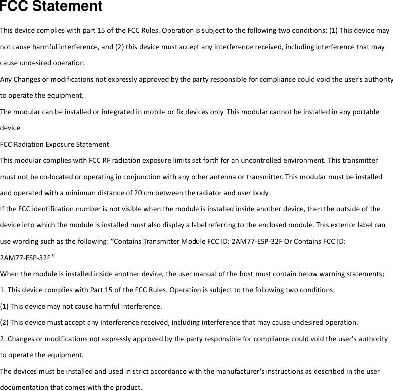 FCC Statement  This device complies with part 15 of the FCC Rules. Operation is subject to the following two conditions: (1) This device may not cause harmful interference, and (2) this device must accept any interference received, including interference that may cause undesired operation. Any Changes or modifications not expressly approved by the party responsible for compliance could void the user&apos;s authority to operate the equipment.     The modular can be installed or integrated in mobile or fix devices only. This modular cannot be installed in any portable device . FCC Radiation Exposure Statement This modular complies with FCC RF radiation exposure limits set forth for an uncontrolled environment. This transmitter must not be co-located or operating in conjunction with any other antenna or transmitter. This modular must be installed and operated with a minimum distance of 20 cm between the radiator and user body.       If the FCC identification number is not visible when the module is installed inside another device, then the outside of the device into which the module is installed must also display a label referring to the enclosed module. This exterior label can use wording such as the following: “Contains Transmitter Module FCC ID: 2AM77-ESP-32F Or Contains FCC ID: 2AM77-ESP-32F” When the module is installed inside another device, the user manual of the host must contain below warning statements; 1. This device complies with Part 15 of the FCC Rules. Operation is subject to the following two conditions: (1) This device may not cause harmful interference. (2) This device must accept any interference received, including interference that may cause undesired operation. 2. Changes or modifications not expressly approved by the party responsible for compliance could void the user&apos;s authority to operate the equipment. The devices must be installed and used in strict accordance with the manufacturer&apos;s instructions as described in the user documentation that comes with the product.     