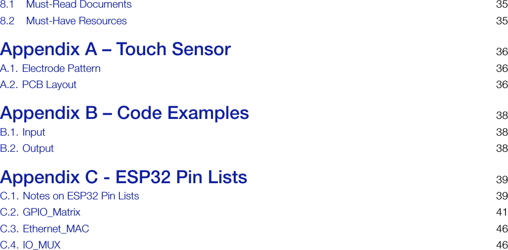 8.1 Must-Read Documents 358.2 Must-Have Resources 35Appendix A – Touch Sensor 36A.1. Electrode Pattern 36A.2. PCB Layout 36Appendix B – Code Examples 38B.1. Input 38B.2. Output 38Appendix C - ESP32 Pin Lists 39C.1. Notes on ESP32 Pin Lists 39C.2. GPIO_Matrix 41C.3. Ethernet_MAC 46C.4. IO_MUX 46