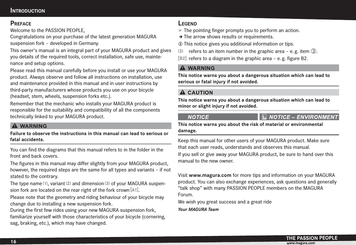 16INTRODUCTIONTHE PASSION PEOPLEwww.magura.comPREFACEWelcome to the PASSION PEOPLE, Congratulations on your purchase of the latest generation MAGURA  suspension fork – developed in Germany.This owner&apos;s manual is an integral part of your MAGURA product and gives you details of the required tools, correct installation, safe use, mainte-nance and setup options.Please read this manual carefully before you install or use your MAGURA product. Always observe and follow all instructions on installation, use and maintenance provided in this manual and in user instructions by third-party manufacturers whose products you use on your bicycle  (headset, stem, wheels, suspension forks etc.).Remember that the mechanic who installs your MAGURA product is  responsible for the suitability and compatibility of all the components technically linked to your MAGURA product.Failure to observe the instructions in this manual can lead to serious or fatal accidents.You can ﬁnd the diagrams that this manual refers to in the folder in the front and back covers.The ﬁgures in this manual may diﬀer slightly from your MAGURA product, however, the required steps are the same for all types and variants – if not stated to the contrary.The type name (1), variant (2) and dimension (3) of your MAGURA suspen-sion fork are located on the rear right of the fork crown [A1].Please note that the geometry and riding behaviour of your bicycle may change due to installing a new suspension fork.  During the ﬁrst few rides using your new MAGURA suspension fork,  familiarize yourself with those characteristics of your bicycle (cornering, sag, braking, etc.), which may have changed.LEGEND )The pointing ﬁnger prompts you to perform an action.ÎThe arrow shows results or requirements.L This notice gives you additional information or tips.(3)  refers to an item number in the graphic area – e. g. item {.[B2]  refers to a diagram in the graphic area – e. g. ﬁgure B2.This notice warns you about a dangerous situation which can lead to  serious or fatal injury if not avoided.This notice warns you about a dangerous situation which can lead to  minor or slight injury if not avoided. This notice warns you about the risk of material or environmental  damage.Keep this manual for other users of your MAGURA product. Make sure that each user reads, understands and observes this manual.If you sell or give away your MAGURA product, be sure to hand over this manual to the new owner.Visit www.magura.com for more tips and information on your MAGURA product. You can also exchange experiences, ask questions and generally “talk shop” with many PASSION PEOPLE members on the MAGURA  Forum. We wish you great success and a great rideYour MAGURA TeamINTRODUCTION
