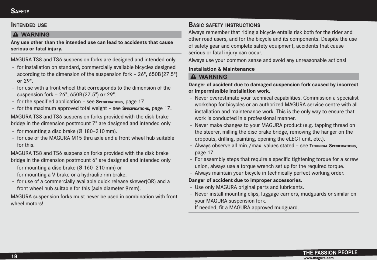 18SAFETYTHE PASSION PEOPLEwww.magura.comSAFETYINTENDED USEAny use other than the intended use can lead to accidents that cause serious or fatal injury.MAGURA TS8 and TS6 suspension forks are designed and intended onlyh for installation on standard, commercially available bicycles designed according to the dimension of the suspension fork – 26&quot;, 650B (27.5&quot;) or 29&quot;.h for use with a front wheel that corresponds to the dimension of the suspension fork – 26&quot;, 650B (27.5&quot;) or 29&quot;.h for the speciﬁed application –see SPECIFICATIONS, page 17.h for the maximum approved total weight –see SPECIFICATIONS, page 17.MAGURA TS8 and TS6 suspension forks provided with the disk brake bridge in the dimension postmount 7&quot; are designed and intended onlyh for mounting a disc brake (Ø 180–210 mm).h for use of the MAGURA M15 thru axle and a front wheel hub suitable for this.MAGURA TS8 and TS6 suspension forks provided with the disk brake bridge in the dimension postmount 6&quot; are designed and intended onlyh for mounting a disc brake (Ø 160–210 mm) or for mounting a V-brake or a hydraulic rim brake.h for use of a commercially available quick release skewer(QR) and a front wheel hub suitable for this (axle diameter 9 mm).MAGURA suspension forks must never be used in combination with front wheel motors!BASIC SAFETY INSTRUCTIONSAlways remember that riding a bicycle entails risk both for the rider and other road users, and for the bicycle and its components. Despite the use of safety gear and complete safety equipment, accidents that cause  serious or fatal injury can occur.Always use your common sense and avoid any unreasonable actions!Installation &amp; MaintenanceDanger of accident due to damaged suspension fork caused by  incorrect or impermissible installation work.h Never overestimate your technical capabilities. Commission a specialist workshop for bicycles or an authorized MAGURA service centre with all installation and maintenance work. This is the only way to ensure that work is conducted in a professional manner.h Never make changes to your MAGURA product (e.g. tapping thread on the steerer, milling the disc brake bridge, removing the hanger on the dropouts, drilling, painting, opening the eLECT unit, etc.).h Always observe all min./max. values stated –see TECHNICAL SPECIFICATIONS, page 17.h For assembly steps that require a speciﬁc tightening torque for a screw union, always use a torque wrench set up for the required torque.h Always maintain your bicycle in technically perfect working order.Danger of accident due to improper accessories.h Use only MAGURA original parts and lubricants.h Never install mounting clips, luggage carriers, mudguards or similar on your MAGURA suspension fork. If needed, ﬁt a MAGURA approved mudguard.