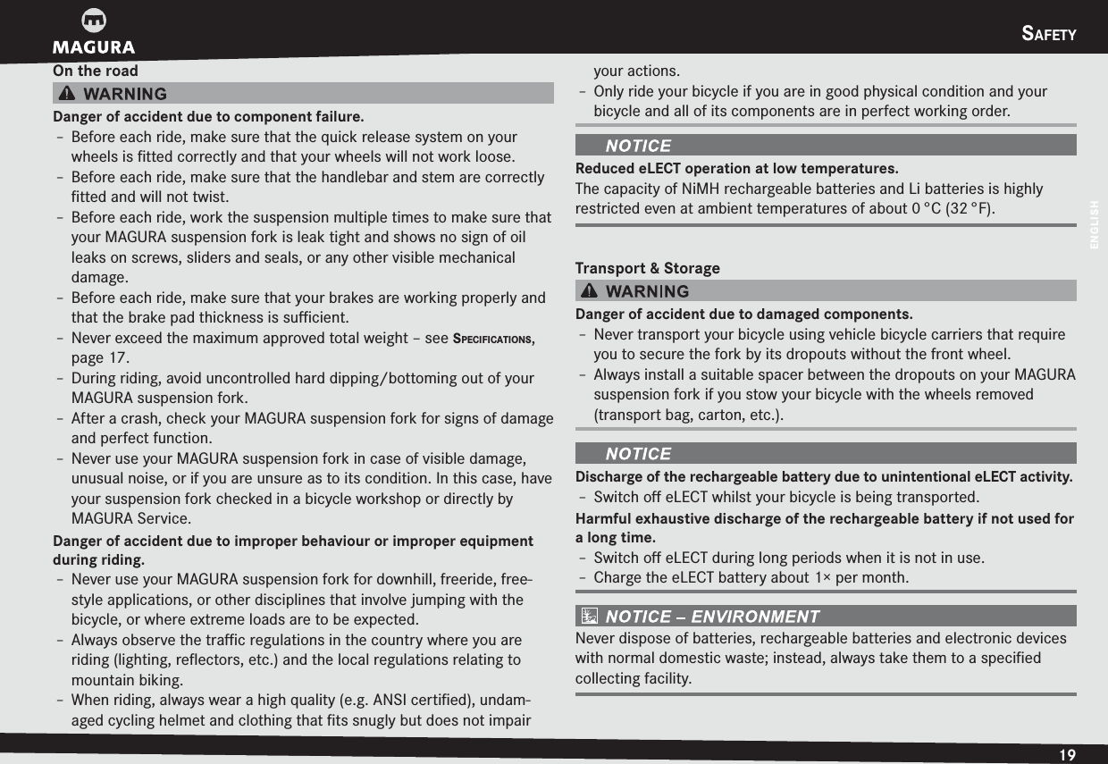 SAFETY19ENGLISHOn the roadDanger of accident due to component failure.h Before each ride, make sure that the quick release system on your wheels is ﬁtted correctly and that your wheels will not work loose.h Before each ride, make sure that the handlebar and stem are correctly ﬁtted and will not twist.h Before each ride, work the suspension multiple times to make sure that your MAGURA suspension fork is leak tight and shows no sign of oil leaks on screws, sliders and seals, or any other visible mechanical damage.h Before each ride, make sure that your brakes are working properly and that the brake pad thickness is suﬃcient.h Never exceed the maximum approved total weight –see SPECIFICATIONS, page 17.h During riding, avoid uncontrolled hard dipping/bottoming out of your MAGURA suspension fork.h After a crash, check your MAGURA suspension fork for signs of  damage and perfect function.h Never use your MAGURA suspension fork in case of visible damage, unusual noise, or if you are unsure as to its condition. In this case, have your suspension fork checked in a bicycle workshop or directly by MAGURA Service.Danger of accident due to improper behaviour or improper equipment during riding.h Never use your MAGURA suspension fork for downhill, freeride, free-style applications, or other disciplines that involve jumping with the bicycle, or where extreme loads are to be expected.h Always observe the traﬃc regulations in the country where you are riding (lighting, reﬂectors, etc.) and the local regulations relating to mountain biking.h When riding, always wear a high quality (e.g. ANSI certiﬁed), undam-aged cycling helmet and clothing that ﬁts snugly but does not impair your actions.h Only ride your bicycle if you are in good physical condition and your bicycle and all of its components are in perfect working order.Reduced eLECT operation at low temperatures.The capacity of NiMH rechargeable batteries and Li batteries is highly restricted even at ambient temperatures of about 0 °C (32 °F).Transport &amp; StorageDanger of accident due to damaged components.h Never transport your bicycle using vehicle bicycle carriers that require you to secure the fork by its dropouts without the front wheel.h Always install a suitable spacer between the dropouts on your MAGURA suspension fork if you stow your bicycle with the wheels removed (transport bag, carton, etc.).Discharge of the rechargeable battery due to unintentional eLECT activity.h Switch oﬀ eLECT whilst your bicycle is being transported.Harmful exhaustive discharge of the rechargeable battery if not used for a long time.h Switch oﬀ eLECT during long periods when it is not in use.h Charge the eLECT battery about 1× per month.Never dispose of batteries, rechargeable batteries and electronic devices with normal domestic waste; instead, always take them to a speciﬁed collecting facility.