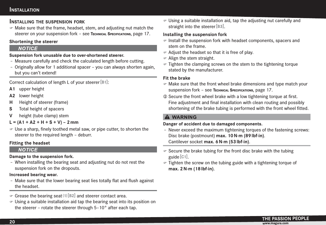 20INSTALLATIONTHE PASSION PEOPLEwww.magura.comINSTALLATIONINSTALLING THE SUSPENSION FORK )Make sure that the frame, headset, stem, and adjusting nut match the steerer on your suspension fork –see TECHNICAL SPECIFICATIONS, page 17.Shortening the steererSuspension fork unusable due to over-shortened steerer.h Measure carefully and check the calculated length before cutting.h Originally allow for 1 additional spacer – you can always shorten again, but you can’t extend!Correct calculation of length L of your steerer [B1]:A1 upper heightA2 lower heightH  Height of steerer (frame)S  Total height of spacersV  height (tube clamp) stemL = (A1 + A2 + H + S + V) – 2 mm )Use a sharp, ﬁnely toothed metal saw, or pipe cutter, to shorten the steerer to the required length – deburr.Fitting the headsetDamage to the suspension fork.h When installing the bearing seat and adjusting nut do not rest the suspension fork on the dropouts.Increased bearing wear.h Make sure that the lower bearing seat lies totally ﬂat and ﬂush against the headset. )Grease the bearing seat (1) [B2] and steerer contact area. )Using a suitable installation aid tap the bearing seat into its position on the steerer – rotate the steerer through 5–10° after each tap. )Using a suitable installation aid, tap the adjusting nut carefully and straight into the steerer [B3].Installing the suspension fork )Install the suspension fork with headset components, spacers and stem on the frame. )Adjust the headset so that it is free of play. )Align the stem straight. )Tighten the clamping screws on the stem to the tightening torque  stated by the manufacturer.Fit the brake )Make sure that the front wheel brake dimensions and type match your suspension fork –see TECHNICAL SPECIFICATIONS, page 17.L Secure the front wheel brake with a low tightening torque at ﬁrst.  Fine adjustment and ﬁnal installation with clean routing and possibly shortening of the brake tubing is performed with the front wheel ﬁtted.Danger of accident due to damaged components.h Never exceed the maximum tightening torques of the fastening screws: Disc brake (postmount) max. 10 N·m (89 lbf·in).Cantilever socket max. 6 N·m (53 lbf·in). )Secure the brake tubing for the front disc brake with the tubing guide [C1]. )Tighten the screw on the tubing guide with a tightening torque of max.2 N·m  (18 lbf·in).
