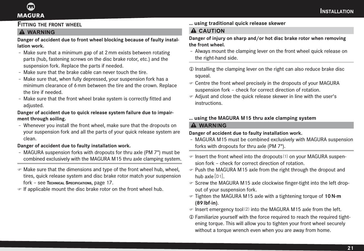 INSTALLATION21ENGLISHFITTING THE FRONT WHEELDanger of accident due to front wheel blocking because of faulty instal-lation work.h Make sure that a minimum gap of at 2 mm exists between rotating parts (hub, fastening screws on the disc brake rotor, etc.) and the  suspension fork. Replace the parts if needed.h Make sure that the brake cable can never touch the tire.h Make sure that, when fully depressed, your suspension fork has a  minimum clearance of 6 mm between the tire and the crown. Replace the tire if needed.h Make sure that the front wheel brake system is correctly ﬁtted and adjusted.Danger of accident due to quick release system failure due to impair-ment through soiling.h Whenever you install the front wheel, make sure that the dropouts on your suspension fork and all the parts of your quick release system are clean.Danger of accident due to faulty installation work.h MAGURA suspension forks with dropouts for thru axle (PM 7&quot;)  must be combined exclusively with the MAGURA M15 thru axle clamping system. )Make sure that the dimensions and type of the front wheel hub, wheel, tires, quick release system and disc brake rotor match your suspension fork –see TECHNICAL SPECIFICATIONS, page 17. )If applicable mount the disc brake rotor on the front wheel hub.… using traditional quick release skewerDanger of injury on sharp and/or hot disc brake rotor when removing the front wheel.h Always mount the clamping lever on the front wheel quick release on the right-hand side.L Installing the clamping lever on the right can also reduce brake disc squeal. )Centre the front wheel precisely in the dropouts of your MAGURA  suspension fork – check for correct direction of rotation. )Adjust and close the quick release skewer in line with the user&apos;s  instructions.… using the MAGURA M15 thru axle clamping systemDanger of accident due to faulty installation work.h MAGURA M15 must be combined exclusively with MAGURA suspension forks with dropouts for thru axle (PM 7&quot;). )Insert the front wheel into the dropouts (1) on your MAGURA suspen-sion fork – check for correct direction of rotation. )Push the MAGURA M15 axle from the right through the dropout and hub axle [D1]. )Screw the MAGURA M15 axle clockwise ﬁnger-tight into the left drop-out of your suspension fork. )Tighten the MAGURA M15 axle with a tightening torque of 10 N·m (89 lbf·in). )Insert emergency tool (2) into the MAGURA M15 axle from the left.L Familiarize yourself with the force required to reach the required tight-ening torque. This will allow you to tighten your front wheel securely without a torque wrench even when you are away from home.