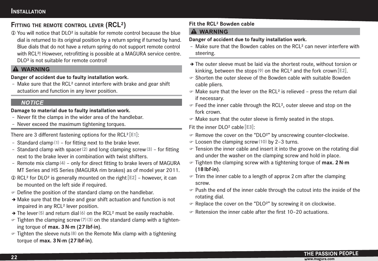 22INSTALLATIONTHE PASSION PEOPLEwww.magura.comFITTING THE REMOTE CONTROL LEVER (RCL²)L You will notice that DLO² is suitable for remote control because the blue dial is returned to its original position by a return spring if turned by hand. Blue dials that do not have a return spring do not support remote control with RCL²! However, retroﬁtting is possible at a MAGURA service centre. DLO³ is not suitable for remote control!Danger of accident due to faulty installation work.h Make sure that the RCL² cannot interfere with brake and gear shift actuation and function in any lever position.Damage to material due to faulty installation work.h Never ﬁt the clamps in the wider area of the handlebar.h Never exceed the maximum tightening torques.There are 3 diﬀerent fastening options for the RCL² [E1]:h Standard clamp (1) – for ﬁtting next to the brake lever.h Standard clamp with spacer (2) and long clamping screw (3) – for ﬁtting next to the brake lever in combination with twist shifters.h Remote mix clamp (4) – only for direct ﬁtting to brake levers of MAGURA MT Series and HS Series (MAGURA rim brakes) as of model year 2011.L RCL² for DLO² is generally mounted on the right [E2] – however, it can be mounted on the left side if required. )Deﬁne the position of the standard clamp on the handlebar.ÎMake sure that the brake and gear shift actuation and function is not impaired in any RCL² lever position.ÎThe lever (5) and return dial (6) on the RCL² must be easily reachable. )Tighten the clamping screw (7) (3) on the standard clamp with a tighten-ing torque of max.3 N·m  (27 lbf·in). )Tighten the sleeve nuts (8) on the Remote Mix clamp with a tightening torque of max.3 N·m  (27 lbf·in).Fit the RCL² Bowden cableDanger of accident due to faulty installation work.h Make sure that the Bowden cables on the RCL² can never interfere with steering.ÎThe outer sleeve must be laid via the shortest route, without torsion or kinking, between the stops (9) on the RCL² and the fork crown [E2]. )Shorten the outer sleeve of the Bowden cable with suitable Bowden cable pliers. )Make sure that the lever on the RCL² is relieved – press the return dial if necessary.  )Feed the inner cable through the RCL², outer sleeve and stop on the fork crown. )Make sure that the outer sleeve is ﬁrmly seated in the stops.Fit the inner DLO² cable [E3]: )Remove the cover on the “DLO²” by unscrewing counter-clockwise. )Loosen the clamping screw (10) by 2–3 turns. )Tension the inner cable and insert it into the groove on the rotating dial and under the washer on the clamping screw and hold in place. )Tighten the clamping screw with a tightening torque of max.2 N·m (18 lbf·in). )Trim the inner cable to a length of approx 2 cm after the clamping screw. )Push the end of the inner cable through the cutout into the inside of the rotating dial. )Replace the cover on the “DLO²” by screwing it on clockwise. )Retension the inner cable after the ﬁrst 10–20 actuations.
