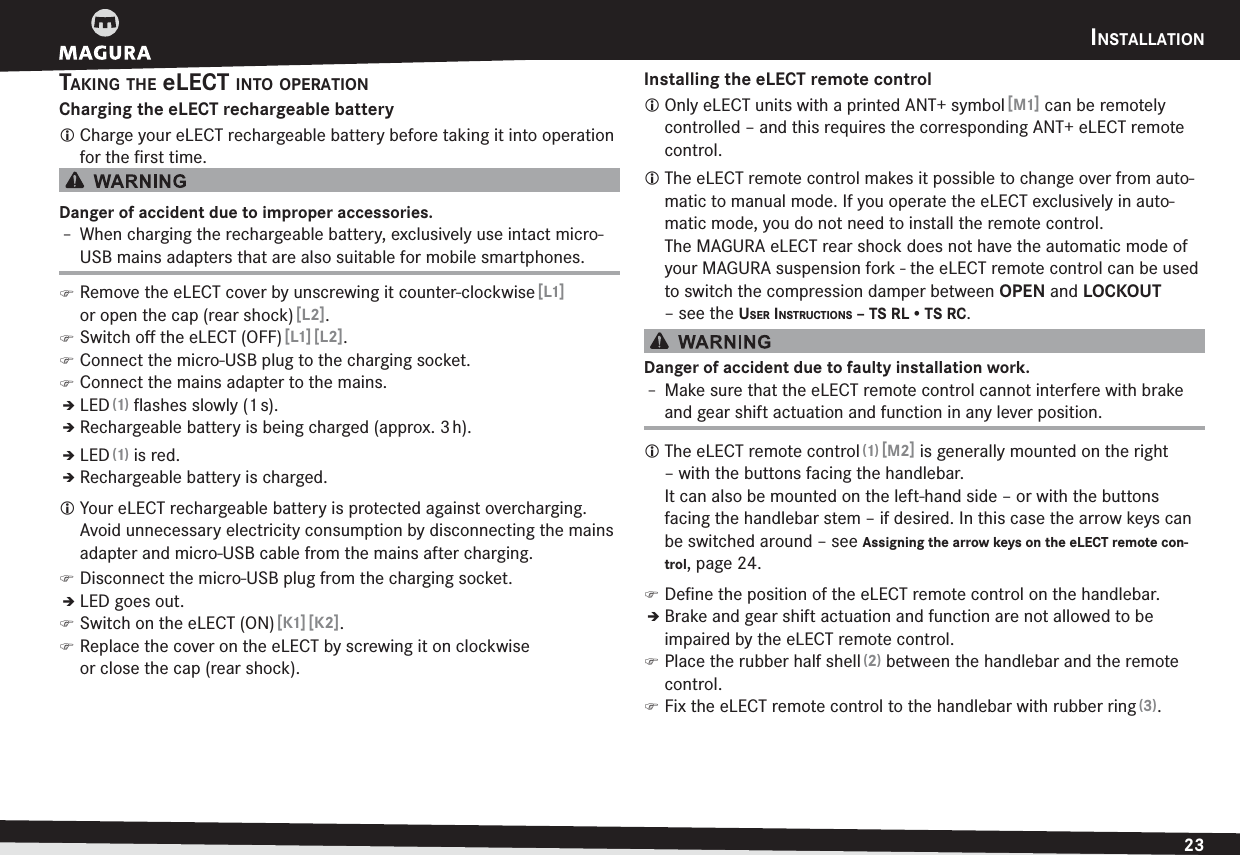 INSTALLATION23ENGLISHTAKING THE eLECT INTO OPERATIONCharging the eLECT rechargeable batteryL Charge your eLECT rechargeable battery before taking it into operation for the ﬁrst time.Danger of accident due to improper accessories.h When charging the rechargeable battery, exclusively use intact micro-USB mains adapters that are also suitable for mobile smartphones. )Remove the eLECT cover by unscrewing it counter-clockwise [L1] or open the cap (rear shock) [L2]. )Switch oﬀ the eLECT (OFF) [L1] [L2]. )Connect the micro-USB plug to the charging socket. )Connect the mains adapter to the mains.ÎLED (1) ﬂashes slowly (1 s).ÎRechargeable battery is being charged (approx. 3 h).ÎLED (1) is red.ÎRechargeable battery is charged.L Your eLECT rechargeable battery is protected against overcharging. Avoid unnecessary electricity consumption by disconnecting the mains adapter and micro-USB cable from the mains after charging. )Disconnect the micro-USB plug from the charging socket.ÎLED goes out. )Switch on the eLECT (ON) [K1] [K2]. )Replace the cover on the eLECT by screwing it on clockwise  or close the cap (rear shock).Installing the eLECT remote controlL Only eLECT units with a printed ANT+ symbol [M1] can be remotely controlled – and this requires the corresponding ANT+ eLECT remote control.L The eLECT remote control makes it possible to change over from auto-matic to manual mode. If you operate the eLECT exclusively in auto-matic mode, you do not need to install the remote control. The MAGURA eLECT rear shock does not have the automatic mode of your MAGURA suspension fork - the eLECT remote control can be used to switch the compression damper between OPEN and LOCKOUT –see the USER INSTRUCTIONS – TS RL • TS RC.Danger of accident due to faulty installation work.h Make sure that the eLECT remote control cannot interfere with brake and gear shift actuation and function in any lever position.L The eLECT remote control (1) [M2] is generally mounted on the right – with the buttons facing the handlebar.  It can also be mounted on the left-hand side – or with the buttons facing the handlebar stem – if desired. In this case the arrow keys can be switched around –see Assigning the arrow keys on the eLECT remote con-trol, page 24. )Deﬁne the position of the eLECT remote control on the handlebar.ÎBrake and gear shift actuation and function are not allowed to be  impaired by the eLECT remote control. )Place the rubber half shell (2) between the handlebar and the remote control. )Fix the eLECT remote control to the handlebar with rubber ring (3).