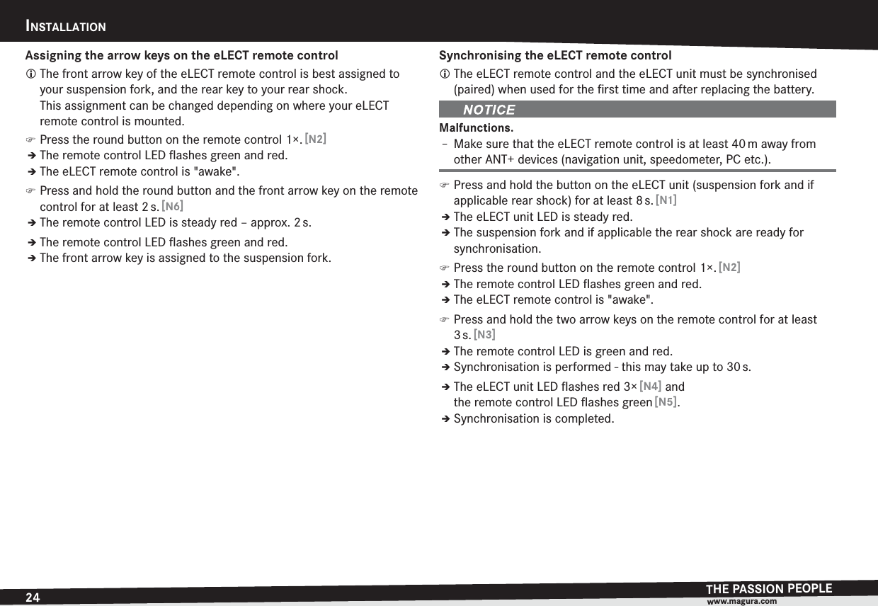 24INSTALLATIONTHE PASSION PEOPLEwww.magura.comAssigning the arrow keys on the eLECT remote controlL The front arrow key of the eLECT remote control is best assigned to your suspension fork, and the rear key to your rear shock.  This assignment can be changed depending on where your eLECT remote control is mounted. )Press the round button on the remote control 1×. [N2]ÎThe remote control LED ﬂashes green and red.ÎThe eLECT remote control is &quot;awake&quot;. )Press and hold the round button and the front arrow key on the remote control for at least 2 s. [N6]ÎThe remote control LED is steady red – approx. 2 s.ÎThe remote control LED ﬂashes green and red.ÎThe front arrow key is assigned to the suspension fork.Synchronising the eLECT remote controlL The eLECT remote control and the eLECT unit must be synchronised (paired) when used for the ﬁrst time and after replacing the battery.Malfunctions.h Make sure that the eLECT remote control is at least 40 m away from other ANT+ devices (navigation unit, speedometer, PC etc.). )Press and hold the button on the eLECT unit (suspension fork and if applicable rear shock) for at least 8 s. [N1]ÎThe eLECT unit LED is steady red.ÎThe suspension fork and if applicable the rear shock are ready for synchronisation. )Press the round button on the remote control 1×. [N2]ÎThe remote control LED ﬂashes green and red.ÎThe eLECT remote control is &quot;awake&quot;. )Press and hold the two arrow keys on the remote control for at least 3 s. [N3]ÎThe remote control LED is green and red.ÎSynchronisation is performed - this may take up to 30 s.ÎThe eLECT unit LED ﬂashes red 3× [N4] and the remote control LED ﬂashes green [N5].ÎSynchronisation is completed.