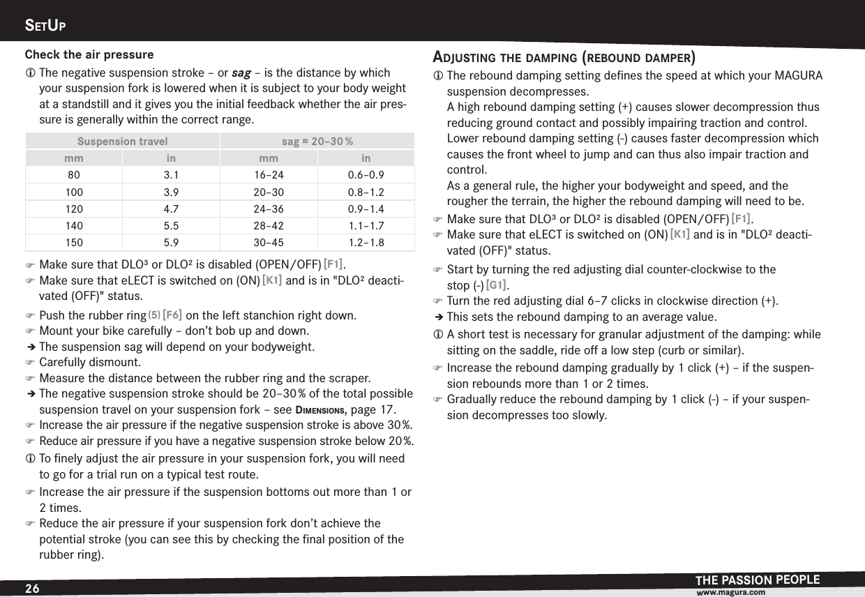 26SETUPTHE PASSION PEOPLEwww.magura.comCheck the air pressureL The negative suspension stroke – or sag – is the distance by which your suspension fork is lowered when it is subject to your body weight at a standstill and it gives you the initial feedback whether the air pres-sure is generally within the correct range.Suspension travel sag ≈ 20–30 %mm in mm in80 3.1 16–24 0.6–0.9100 3.9 20–30 0.8–1.2120 4.7 24–36 0.9–1.4140 5.5 28–42 1.1–1.7150 5.9 30–45 1.2–1.8 )Make sure that DLO³ or DLO² is disabled (OPEN/OFF) [F1]. )Make sure that eLECT is switched on (ON) [K1] and is in &quot;DLO² deacti-vated (OFF)&quot; status. )Push the rubber ring (5) [F6] on the left stanchion right down. )Mount your bike carefully – don’t bob up and down.ÎThe suspension sag will depend on your bodyweight. )Carefully dismount. )Measure the distance between the rubber ring and the scraper.ÎThe negative suspension stroke should be 20–30 % of the total possible suspension travel on your suspension fork –see DIMENSIONS, page 17. )Increase the air pressure if the negative suspension stroke is above 30 %. )Reduce air pressure if you have a negative suspension stroke below 20 %.L To ﬁnely adjust the air pressure in your suspension fork, you will need to go for a trial run on a typical test route. )Increase the air pressure if the suspension bottoms out more than 1 or 2 times. )Reduce the air pressure if your suspension fork don’t achieve the  potential stroke (you can see this by checking the ﬁnal position of the rubber ring).ADJUSTING THE DAMPING (REBOUND DAMPER)L The rebound damping setting deﬁnes the speed at which your MAGURA suspension decompresses. A high rebound damping setting (+) causes slower decompression thus reducing ground contact and possibly impairing traction and control. Lower rebound damping setting (-) causes faster decompression which causes the front wheel to jump and can thus also impair traction and control. As a general rule, the higher your bodyweight and speed, and the rougher the terrain, the higher the rebound damping will need to be. )Make sure that DLO³ or DLO² is disabled (OPEN/OFF) [F1]. )Make sure that eLECT is switched on (ON) [K1] and is in &quot;DLO² deacti-vated (OFF)&quot; status. )Start by turning the red adjusting dial counter-clockwise to the stop(-) [G1]. )Turn the red adjusting dial 6–7 clicks in clockwise direction (+).ÎThis sets the rebound damping to an average value.L A short test is necessary for granular adjustment of the damping: while sitting on the saddle, ride oﬀ a low step (curb or similar). )Increase the rebound damping gradually by 1 click (+) – if the suspen-sion rebounds more than 1 or 2 times. )Gradually reduce the rebound damping by 1 click (-) – if your suspen-sion decompresses too slowly.