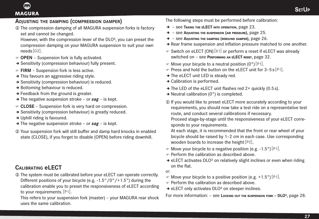 SETUP27ENGLISHADJUSTING THE DAMPING (COMPRESSION DAMPER)L The compression damping of all MAGURA suspension forks is factory set and cannot be changed.  However, with the compression lever of the DLO³, you can preset the compression damping on your MAGURA suspension to suit your own needs [G2]. )OPEN – Suspension fork is fully activated.ÎSensitivity (compression behaviour) fully present. )FIRM – Suspension fork is less active.ÎThis favours an aggressive riding style.ÎSensitivity (compression behaviour) is reduced.ÎBottoming behaviour is reduced.ÎFeedback from the ground is greater.ÎThe negative suspension stroke – or sag – is kept. )CLOSE – Suspension fork is very hard on compression.ÎSensitivity (compression behaviour) is greatly reduced.ÎUphill riding is favoured.ÎThe negative suspension stroke – or sag – is kept.L Your suspension fork will still buﬀer and damp hard knocks in enabled state (CLOSE), if you forget to disable (OPEN) before riding downhill.CALIBRATING eLECTL The system must be calibrated before your eLECT can operate correctly. Diﬀerent positions of your bicycle (e.g. -1.5°/0°/+1.5°) during the calibration enable you to preset the responsiveness of eLECT according to your requirements. [P1]. This refers to your suspension fork (master) – your MAGURA rear shock uses the same calibration.The following steps must be performed before calibration:Î –see TAKING THE ELECT INTO OPERATION, page 23.Î –see ADJUSTING THE SUSPENSION (AIR PRESSURE), page 25.Î –see ADJUSTING THE DAMPING (REBOUND DAMPER), page 26.ÎRear frame suspension and inﬂation pressure matched to one another. )Switch on eLECT (ON) [K1] or perform a reset if eLECT was already switched on –see PERFORMING AN ELECT RESET, page 32. )Move your bicycle to a neutral position (0°) [P1]. )Press and hold the button on the eLECT unit for 3–5 s [P1].ÎThe eLECT unit LED is steady red.ÎCalibration is performed.ÎThe LED of the eLECT unit ﬂashes red 2× quickly (0.5 s).ÎNeutral calibration (0°) is completed.L If you would like to preset eLECT more accurately according to your requirements, you should now take a test ride on a representative test route, and conduct several calibrations if necessary. Proceed stage-by-stage until the responsiveness of your eLECT corre-sponds to your requirements. At each stage, it is recommended that the front or rear wheel of your bicycle should be raised by 1–2 cm in each case. Use corresponding wooden boards to increase the height [P2]. )Move your bicycle to a negative position (e.g. -1.5°) [P1]. )Perform the calibration as described above.ÎeLECT activates DLO² on relatively slight inclines or even when riding on the ﬂat.or: )Move your bicycle to a positive position (e.g. +1.5°) [P1]. )Perform the calibration as described above.ÎeLECT only activates DLO² on steeper inclines.For more information: –see LOCKING OUT THE SUSPENSION FORK – DLO², page 28.