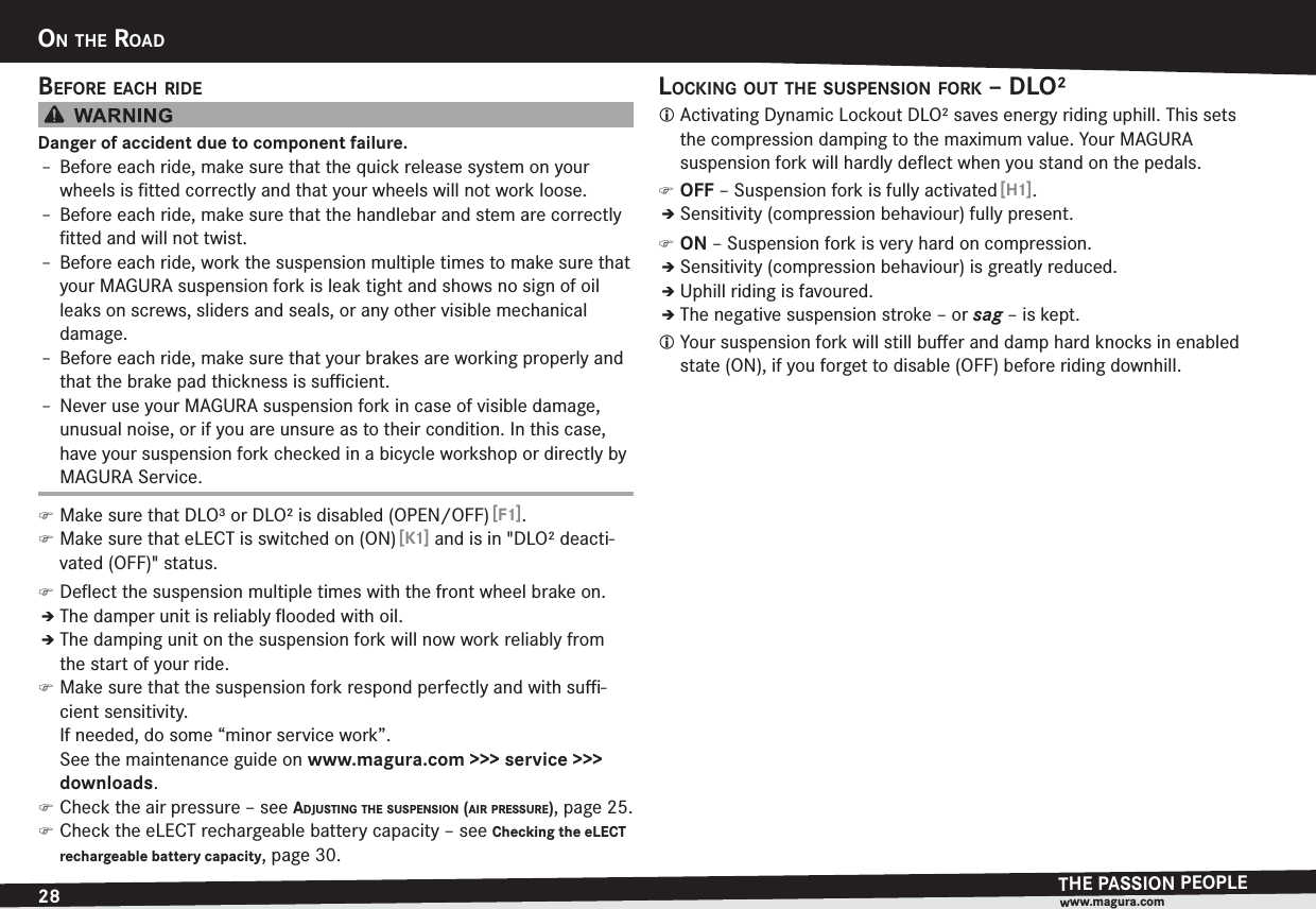 28ON THE ROADTHE PASSION PEOPLEwww.magura.comON THE ROADBEFORE EACH RIDEDanger of accident due to component failure.h Before each ride, make sure that the quick release system on your wheels is ﬁtted correctly and that your wheels will not work loose.h Before each ride, make sure that the handlebar and stem are correctly ﬁtted and will not twist.h Before each ride, work the suspension multiple times to make sure that your MAGURA suspension fork is leak tight and shows no sign of oil leaks on screws, sliders and seals, or any other visible mechanical damage.h Before each ride, make sure that your brakes are working properly and that the brake pad thickness is suﬃcient.h Never use your MAGURA suspension fork in case of visible damage, unusual noise, or if you are unsure as to their condition. In this case, have your suspension fork checked in a bicycle workshop or directly by MAGURA Service. )Make sure that DLO³ or DLO² is disabled (OPEN/OFF) [F1]. )Make sure that eLECT is switched on (ON) [K1] and is in &quot;DLO² deacti-vated (OFF)&quot; status. )Deﬂect the suspension multiple times with the front wheel brake on.ÎThe damper unit is reliably ﬂooded with oil.ÎThe damping unit on the suspension fork will now work reliably from the start of your ride. )Make sure that the suspension fork respond perfectly and with suﬃ-cient sensitivity.  If needed, do some “minor service work”.  See the maintenance guide on www.magura.com &gt;&gt;&gt; service &gt;&gt;&gt; downloads. )Check the air pressure –see ADJUSTING THE SUSPENSION (AIR PRESSURE), page 25. )Check the eLECT rechargeable battery capacity –see Checking the eLECT rechargeable battery capacity, page 30.LOCKING OUT THE SUSPENSION FORK – DLO²L Activating Dynamic Lockout DLO² saves energy riding uphill. This sets the compression damping to the maximum value. Your MAGURA  suspension fork will hardly deﬂect when you stand on the pedals. )OFF – Suspension fork is fully activated [H1].ÎSensitivity (compression behaviour) fully present. )ON – Suspension fork is very hard on compression.ÎSensitivity (compression behaviour) is greatly reduced.ÎUphill riding is favoured.ÎThe negative suspension stroke – or sag – is kept.L Your suspension fork will still buﬀer and damp hard knocks in enabled state (ON), if you forget to disable (OFF) before riding downhill.