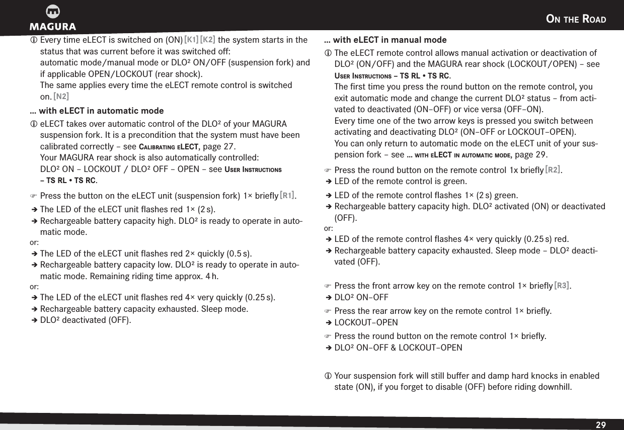 ON THE ROAD29ENGLISHL Every time eLECT is switched on (ON) [ K1] [K2] the system starts in the status that was current before it was switched oﬀ:  automatic mode/manual mode or DLO² ON/OFF (suspension fork) and if applicable OPEN/LOCKOUT (rear shock). The same applies every time the eLECT remote control is switched on. [ N2]… with eLECT in automatic modeL eLECT takes over automatic control of the DLO² of your MAGURA  suspension fork. It is a precondition that the system must have been calibrated correctly –see CALIBRATING ELECT, page 27.Your MAGURA rear shock is also automatically controlled: DLO² ON – LOCKOUT / DLO² OFF – OPEN –see USER INSTRUCTIONS – TS RL • TS RC. )Press the button on the eLECT unit (suspension fork) 1× brieﬂy [R1].ÎThe LED of the eLECT unit ﬂashes red 1× (2 s).ÎRechargeable battery capacity high. DLO² is ready to operate in auto-matic mode.or:ÎThe LED of the eLECT unit ﬂashes red 2× quickly (0.5 s).ÎRechargeable battery capacity low. DLO² is ready to operate in auto-matic mode. Remaining riding time approx. 4 h.or:ÎThe LED of the eLECT unit ﬂashes red 4× very quickly (0.25 s).ÎRechargeable battery capacity exhausted. Sleep mode.ÎDLO² deactivated (OFF).… with eLECT in manual modeL The eLECT remote control allows manual activation or deactivation of DLO² (ON/OFF) and the MAGURA rear shock (LOCKOUT/OPEN) –see USER INSTRUCTIONS – TS RL • TS RC.The ﬁrst time you press the round button on the remote control, you exit automatic mode and change the current DLO² status – from acti-vated to deactivated (ON–OFF) or vice versa (OFF–ON). Every time one of the two arrow keys is pressed you switch between activating and deactivating DLO² (ON–OFF or LOCKOUT–OPEN). You can only return to automatic mode on the eLECT unit of your sus-pension fork –see … WITH ELECT IN AUTOMATIC MODE, page 29. )Press the round button on the remote control 1x brieﬂy [R2].ÎLED of the remote control is green.ÎLED of the remote control ﬂashes 1× (2 s) green.ÎRechargeable battery capacity high. DLO² activated (ON) or deactivated (OFF).or:ÎLED of the remote control ﬂashes 4× very quickly (0.25 s) red.ÎRechargeable battery capacity exhausted. Sleep mode – DLO² deacti-vated (OFF). )Press the front arrow key on the remote control 1× brieﬂy [R3].ÎDLO² ON–OFF )Press the rear arrow key on the remote control 1× brieﬂy.ÎLOCKOUT–OPEN )Press the round button on the remote control 1× brieﬂy.ÎDLO² ON–OFF &amp; LOCKOUT–OPENL Your suspension fork will still buﬀer and damp hard knocks in enabled state (ON), if you forget to disable (OFF) before riding downhill.