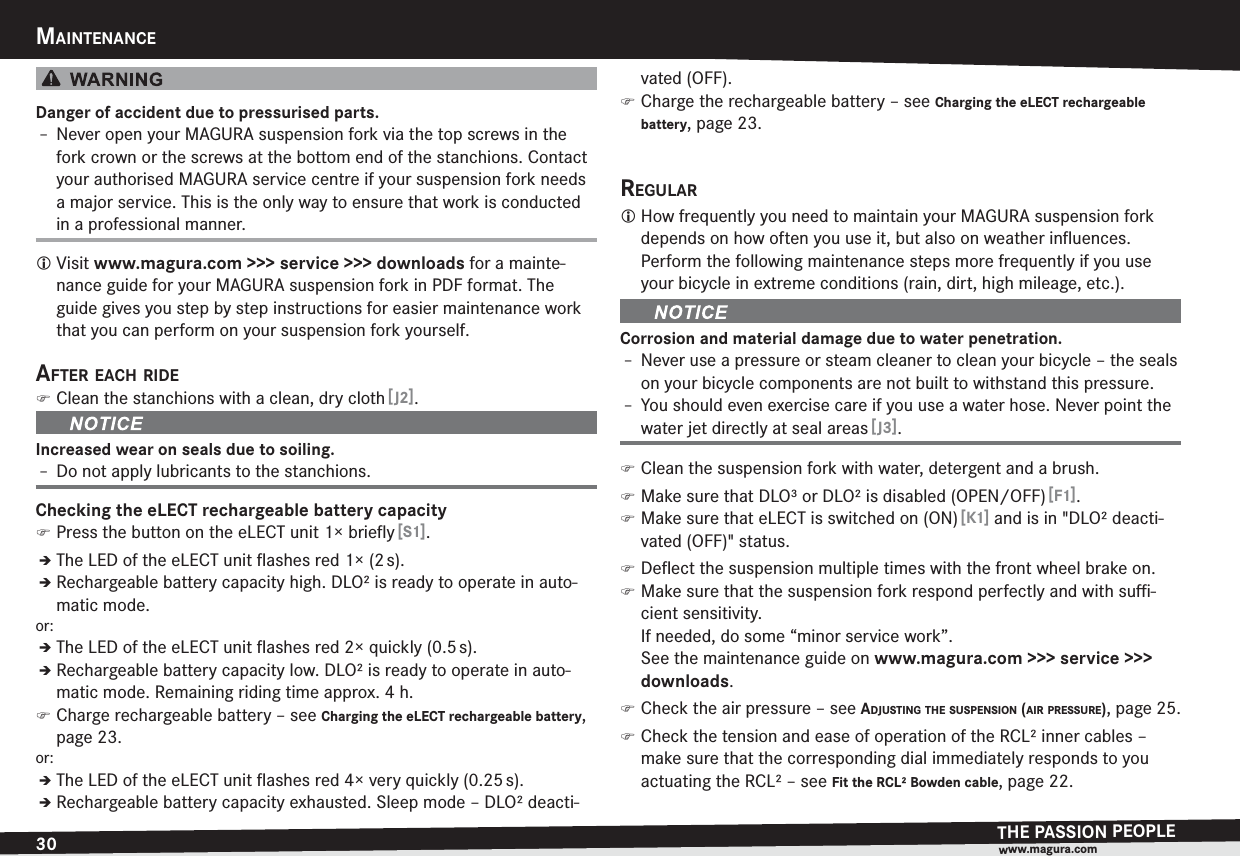 30MAINTENANCETHE PASSION PEOPLEwww.magura.comMAINTENANCEDanger of accident due to pressurised parts.h Never open your MAGURA suspension fork via the top screws in the fork crown or the screws at the bottom end of the stanchions. Contact your authorised MAGURA service centre if your suspension fork needs a major service. This is the only way to ensure that work is conducted in a professional manner.L Visit www.magura.com &gt;&gt;&gt; service &gt;&gt;&gt; downloads for a mainte-nance guide for your MAGURA suspension fork in PDF format. The guide gives you step by step instructions for easier maintenance work that you can perform on your suspension fork yourself.AFTER EACH RIDE )Clean the stanchions with a clean, dry cloth [J2].Increased wear on seals due to soiling.h Do not apply lubricants to the stanchions.Checking the eLECT rechargeable battery capacity )Press the button on the eLECT unit 1× brieﬂy [S1].ÎThe LED of the eLECT unit ﬂashes red 1× (2 s).ÎRechargeable battery capacity high. DLO² is ready to operate in auto-matic mode.or:ÎThe LED of the eLECT unit ﬂashes red 2× quickly (0.5 s).ÎRechargeable battery capacity low. DLO² is ready to operate in auto-matic mode. Remaining riding time approx. 4 h. )Charge rechargeable battery –see Charging the eLECT rechargeable battery, page 23.or:ÎThe LED of the eLECT unit ﬂashes red 4× very quickly (0.25 s).ÎRechargeable battery capacity exhausted. Sleep mode – DLO² deacti-vated (OFF). )Charge the rechargeable battery –see Charging the eLECT rechargeable battery, page 23.REGULARL How frequently you need to maintain your MAGURA suspension fork depends on how often you use it, but also on weather inﬂuences. Perform the following maintenance steps more frequently if you use your bicycle in extreme conditions (rain, dirt, high mileage, etc.).Corrosion and material damage due to water penetration.h Never use a pressure or steam cleaner to clean your bicycle – the seals on your bicycle components are not built to withstand this pressure.h You should even exercise care if you use a water hose. Never point the water jet directly at seal areas [J3]. )Clean the suspension fork with water, detergent and a brush. )Make sure that DLO³ or DLO² is disabled (OPEN/OFF) [F1]. )Make sure that eLECT is switched on (ON) [K1] and is in &quot;DLO² deacti-vated (OFF)&quot; status. )Deﬂect the suspension multiple times with the front wheel brake on. )Make sure that the suspension fork respond perfectly and with suﬃ-cient sensitivity.  If needed, do some “minor service work”.  See the maintenance guide on www.magura.com &gt;&gt;&gt; service &gt;&gt;&gt; downloads. )Check the air pressure –see ADJUSTING THE SUSPENSION (AIR PRESSURE), page 25. )Check the tension and ease of operation of the RCL² inner cables – make sure that the corresponding dial immediately responds to you actuating the RCL² –see Fit the RCL² Bowden cable, page 22.