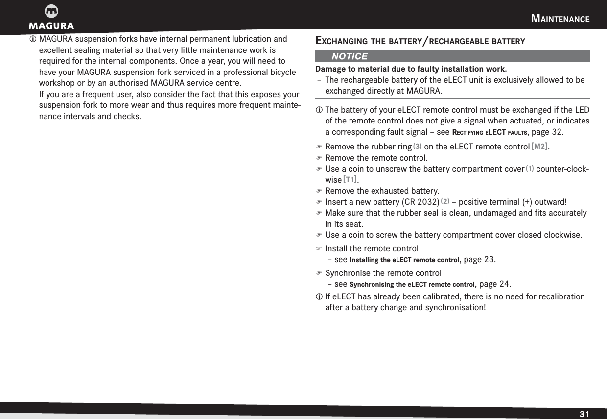 MAINTENANCE31ENGLISHL MAGURA suspension forks have internal permanent lubrication and excellent sealing material so that very little maintenance work is  required for the internal components. Once a year, you will need to have your MAGURA suspension fork serviced in a professional bicycle workshop or by an authorised MAGURA service centre. If you are a frequent user, also consider the fact that this exposes your suspension fork to more wear and thus requires more frequent mainte-nance intervals and checks.EXCHANGING THE BATTERY/RECHARGEABLE BATTERYDamage to material due to faulty installation work.h The rechargeable battery of the eLECT unit is exclusively allowed to be exchanged directly at MAGURA.L The battery of your eLECT remote control must be exchanged if the LED of the remote control does not give a signal when actuated, or indicates a corresponding fault signal –see RECTIFYING ELECT FAULTS, page 32. )Remove the rubber ring (3) on the eLECT remote control [M2]. )Remove the remote control. )Use a coin to unscrew the battery compartment cover (1) counter-clock-wise [T1]. )Remove the exhausted battery. )Insert a new battery (CR 2032) (2) – positive terminal (+) outward! )Make sure that the rubber seal is clean, undamaged and ﬁts accurately in its seat. )Use a coin to screw the battery compartment cover closed clockwise. )Install the remote control  –see Installing the eLECT remote control, page 23. )Synchronise the remote control  –see Synchronising the eLECT remote control, page 24.L If eLECT has already been calibrated, there is no need for recalibration after a battery change and synchronisation!