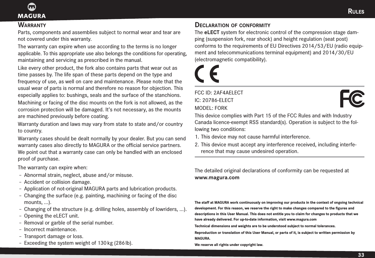 RULES33DEUTSCHENGLISHRULESWARRANTYParts, components and assemblies subject to normal wear and tear are not covered under this warranty.The warranty can expire when use according to the terms is no longer applicable. To this appropriate use also belongs the conditions for operating, maintaining and servicing as prescribed in the manual.Like every other product, the fork also contains parts that wear out as time passes by. The life span of these parts depend on the type and  frequency of use, as well on care and maintenance. Please note that the usual wear of parts is normal and therefore no reason for objection. This especially applies to: bushings, seals and the surface of the stanchions.Machining or facing of the disc mounts on the fork is not allowed, as the corrosion protection will be damaged. It’s not necessary, as the mounts are machined previously before coating.Warranty duration and laws may vary from state to state and/or country to country.Warranty cases should be dealt normally by your dealer. But you can send warranty cases also directly to MAGURA or the oﬃcial service partners. We point out that a warranty case can only be handled with an enclosed proof of purchase.The warranty can expire when:h Abnormal strain, neglect, abuse and/or misuse.h Accident or collision damage.h Application of not-original MAGURA parts and lubrication products.h Changing the surface (e.g. painting, machining or facing of the disc mounts, ...).h Changing of the structure (e.g. drilling holes, assembly of lowriders, ...).h Opening the eLECT unit.h Removal or garble of the serial number.h Incorrect maintenance.h Transport damage or loss.h Exceeding the system weight of 130 kg (286 lb).The staff at MAGURA work continuously on improving our products in the context of ongoing technical development. For this reason, we reserve the right to make changes compared to the figures and descriptions in this User Manual. This does not entitle you to claim for changes to products that we have already delivered. For up-to-date information, visit www.magura.com Technical dimensions and weights are to be understood subject to normal tolerances. Reproduction or translation of this User Manual, or parts of it, is subject to written permission by MAGURA.We reserve all rights under copyright law.DECLARATION OF CONFORMITYThe eLECT system for electronic control of the compression stage dam-ping (suspension fork, rear shock) and height regulation (seat post)  conforms to the requirements of EU Directives 2014/53/EU (radio equip-ment and telecommunications terminal equipment) and 2014/30/EU (electromagnetic compatibility).FCC ID: 2AF4AELECT IC: 20786-ELECT MODEL: &apos;03,This device complies with Part 15 of the FCC Rules and with Industry Canada licence-exempt RSS standard(s). Operation is subject to the fol-lowing two conditions: 1. This device may not cause harmful interference. 2. This device must accept any interference received, including interfe-rence that may cause undesired operation.The detailed original declarations of conformity can be requested at  www.magura.com