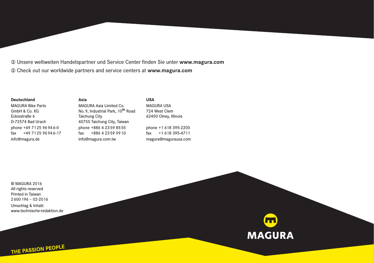 THE PASSION PEOPLEwww.magura.comL Unsere weltweiten Handelspartner und Service Center ﬁnden Sie unter www.magura.comL Check out our worldwide partners and service centers at www.magura.comDeutschlandMAGURA Bike Parts  GmbH &amp; Co. KG Eckisstraße 6 D-72574 Bad Urachphone  +49  71 25  96 94 6-0 fax  +49  71 25  96 94 6-17info@magura.deAsiaMAGURA Asia Limited Co. No. 9, Industrial Park, 10WK RoadTaichung City 40755 Taichung City, Taiwanphone +886 4 23 59 85 55 fax  +886 4 23 59 99 10info@magura.com.twUSAMAGURA USA 724 West Clem 62450 Olney, Illinois phone +1 618 395-2200 fax  +1 618 395-4711magura@magurausa.com© MAGURA 2016 All rights reserved Printed in Taiwan 2 600 196  –  02-2016Umschlag &amp; Inhalt: www.technische-redaktion.de