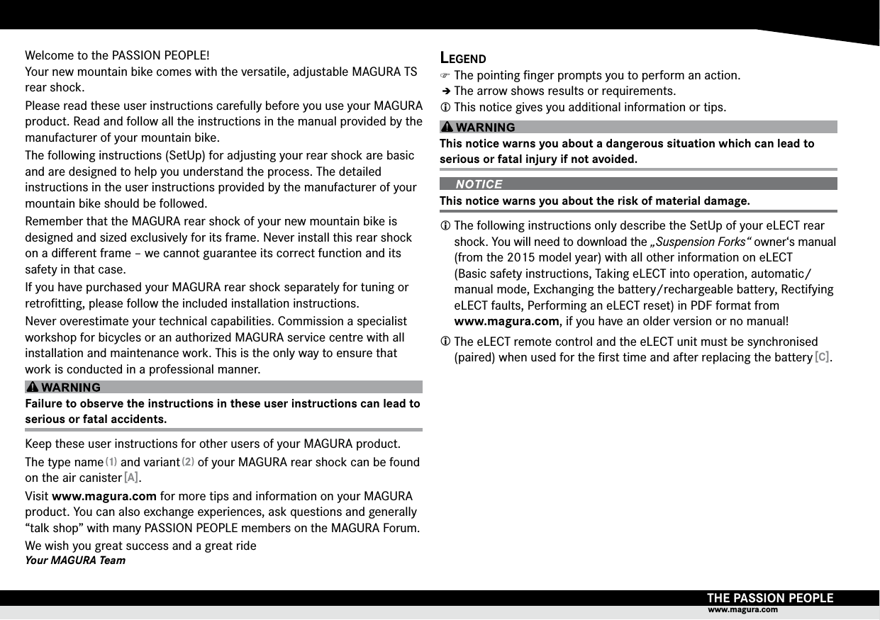 THE PASSION PEOPLEwww.magura.comWelcome to the PASSION PEOPLE! Your new mountain bike comes with the versatile,  adjustable MAGURA TS rear shock.Please read these user instructions carefully before you use your  MAGURA product. Read and follow all the  instructions in the manual provided by the manufacturer of your mountain bike.The following instructions (SetUp) for adjusting your rear shock are basic and are designed to help you understand the process. The detailed  instructions in the user instructions provided by the manufacturer of your mountain bike should be followed.Remember that the MAGURA rear shock of your new mountain bike is designed and sized exclusively for its frame. Never install this rear shock on a diﬀerent frame – we cannot guarantee its correct function and its safety in that case.If you have purchased your MAGURA rear shock separately for tuning or retroﬁtting, please follow the included installation instructions.Never overestimate your technical capabilities.  Commission a specialist workshop for bicycles or an authorized MAGURA service centre with all installation and maintenance work. This is the only way to ensure that work is conducted in a professional manner.Failure to observe the instructions in these user instructions can lead to serious or fatal accidents.Keep these user instructions for other users of your  MAGURA product.The type name (1) and variant (2) of your MAGURA rear shock can be found on the air canister [A].Visit www.magura.com for more tips and information on your MAGURA product. You can also exchange experiences, ask questions and generally “talk shop” with many  PASSION PEOPLE members on the MAGURA  Forum.We wish you great success and a great rideYour MAGURA TeamLegend )The pointing ﬁnger prompts you to perform an action.ÎÎThe arrow shows results or requirements. This notice gives you additional information or tips.This notice warns you about a dangerous situation which can lead to  serious or fatal injury if not avoided.  This notice warns you about the risk of material damage. The following instructions only describe the SetUp of your eLECT rear shock. You will need to download the „Suspension Forks“ owner‘s manual (from the 2015 model year) with all other information on eLECT   (Basic safety instructions, Taking eLECT into operation, automatic/manual mode, Exchanging the battery/rechargeable battery, Rectifying eLECT faults, Performing an eLECT reset) in PDF format from  www.magura.com, if you have an older version or no manual! The eLECT remote control and the eLECT unit must be synchronised (paired) when used for the ﬁrst time and after replacing the battery [C].