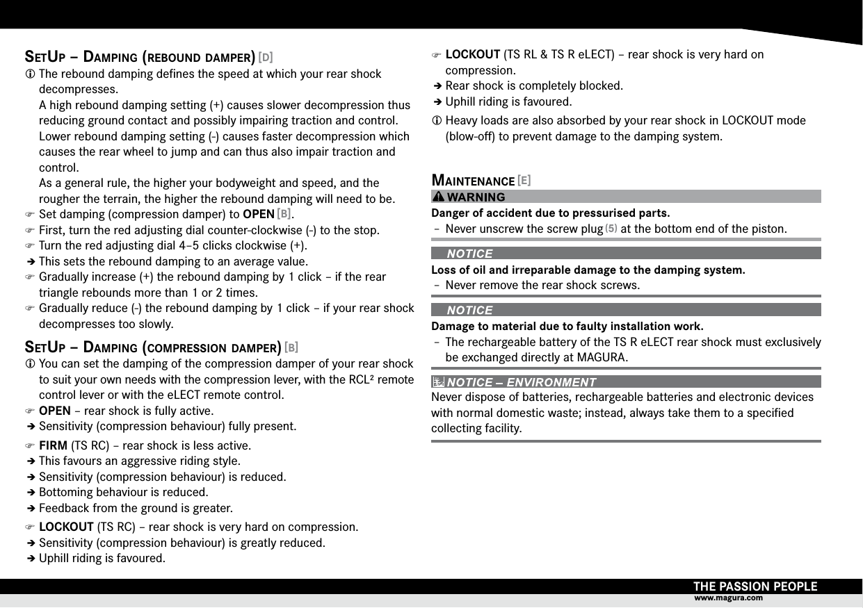 THE PASSION PEOPLEwww.magura.comsetUp – damping (reboUnd damper) [D] The rebound damping deﬁnes the speed at which your rear shock  decompresses. A high rebound damping setting (+) causes slower decompression thus reducing ground contact and possibly impairing traction and control. Lower rebound damping setting (-) causes faster decompression which causes the rear wheel to jump and can thus also impair traction and control. As a general rule, the higher your bodyweight and speed, and the rougher the terrain, the higher the rebound damping will need to be. )Set damping (compression damper) to OPEN [B]. )First, turn the red adjusting dial counter-clockwise (-) to the stop. )Turn the red adjusting dial 4–5 clicks clockwise (+).ÎÎThis sets the rebound damping to an average value. )Gradually increase (+) the rebound damping by 1 click – if the rear triangle rebounds more than 1 or 2 times. )Gradually reduce (-) the rebound damping by 1 click – if your rear shock decompresses too slowly.setUp – damping (compression damper) [B] You can set the damping of the compression damper of your rear shock to suit your own needs with the compression lever, with the RCL² remote control lever or with the eLECT remote control. )OPEN – rear shock is fully active.ÎÎSensitivity (compression behaviour) fully present. )FIRM (TS RC) – rear shock is less active.ÎÎThis favours an aggressive riding style.ÎÎSensitivity (compression behaviour) is reduced.ÎÎBottoming behaviour is reduced.ÎÎFeedback from the ground is greater. )LOCKOUT (TS RC) – rear shock is very hard on compression.ÎÎSensitivity (compression behaviour) is greatly reduced.ÎÎUphill riding is favoured. )LOCKOUT (TS RL &amp; TS R eLECT) – rear shock is very hard on  compression.ÎÎRear shock is completely blocked.ÎÎUphill riding is favoured. Heavy loads are also absorbed by your rear shock in LOCKOUT mode (blow-oﬀ) to prevent damage to the damping system.maintenance [E]Danger of accident due to pressurised parts.Î– Never unscrew the screw plug (5) at the bottom end of the piston.Loss of oil and irreparable damage to the damping system.Î– Never remove the rear shock screws.Damage to material due to faulty installation work.Î– The rechargeable battery of the TS R eLECT rear shock must exclusively be exchanged directly at MAGURA.Never dispose of batteries, rechargeable batteries and electronic devices with normal domestic waste; instead, always take them to a speciﬁed collecting facility.