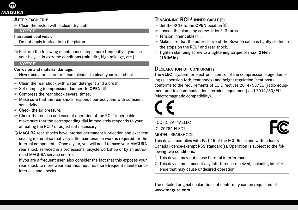 ENGLISHafter each trip )Clean the piston with a clean dry cloth.Increased seal wear.Î– Do not apply lubricants to the piston. Perform the following maintenance steps more frequently if you use your bicycle in extreme conditions (rain, dirt, high mileage, etc.).Corrosion and material damage.Î– Never use a pressure or steam cleaner to clean your rear shock. )Clean the rear shock with water, detergent and a brush. )Set damping (compression damper) to OPEN [B]. )Compress the rear shock several times. )Make sure that the rear shock responds perfectly and with suﬃcient sensitivity. )Check the air pressure. )Check the tension and ease of operation of the RCL² inner cable – make sure that the corresponding dial immediately responds to your actuating the RCL² or adjust it if necessary. MAGURA rear shocks have internal permanent lubrication and excellent sealing material so that very little maintenance work is required for the internal components. Once a year, you will need to have your MAGURA rear shock serviced in a professional bicycle workshop or by an autho-rised MAGURA service centre. If you are a frequent user, also consider the fact that this exposes your rear shock to more wear and thus requires more frequent maintenance intervals and checks.tensioning rcL² inner cabLe [F] )Set the RCL² to the OPEN position [B]. )Loosen the clamping screw (6) by 2–3 turns. )Tension inner cable (7). )Make sure that the outer sleeve of the Bowden cable is tightly seated in the stops on the RCL² and rear shock. )Tighten clamping screw to a tightening torque of max.2 N·m (18 lbf·in).decLaration of conformityThe eLECT system for electronic control of the compression stage damp-ing (suspension fork, rear shock) and height regulation (seat post)  conforms to the requirements of EU Directives 2014/53/EU (radio equip-ment and telecommunications terminal equipment) and 2014/30/EU (electromagnetic compatibility).FCC ID: 2AF4AELECT IC: 20786-ELECT MODEL: REARSHOCKThis device complies with Part 15 of the FCC Rules and with Industry Canada licence-exempt RSS standard(s). Operation is subject to the fol-lowing two conditions: 1. This device may not cause harmful interference. 2. This device must accept any interference received, including interfer-ence that may cause undesired operation.The detailed original declarations of conformity can be requested at  www.magura.com