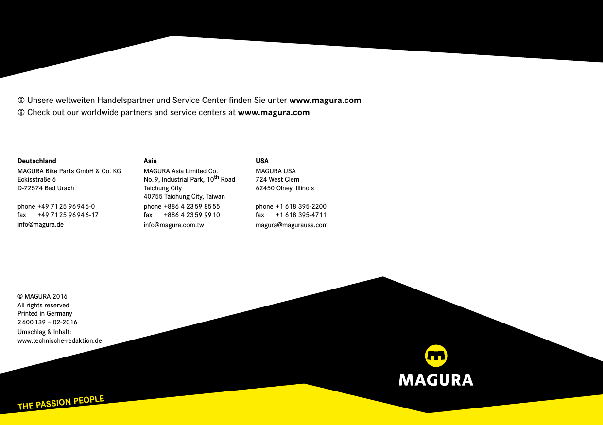 THE PASSION PEOPLEwww.magura.com Unsere weltweiten Handelspartner und Service Center ﬁnden Sie unter www.magura.com Check out our worldwide partners and service centers at www.magura.com© MAGURA 2016 All rights reserved Printed in Germany 2 600 139 – 02-2016Umschlag &amp; Inhalt: www.technische-redaktion.deDeutschlandMAGURA Bike Parts GmbH &amp; Co. KG Eckisstraße 6 D-72574 Bad Urach phone +49 71 25 96 94 6-0 fax  +49 71 25 96 94 6-17info@magura.deAsiaMAGURA Asia Limited Co. No. 9, Industrial Park, 10th RoadTaichung City 40755 Taichung City, Taiwanphone +886 4 23 59 85 55 fax  +886 4 23 59 99 10info@magura.com.twUSAMAGURA USA 724 West Clem 62450 Olney, Illinois phone +1 618 395-2200 fax  +1 618 395-4711magura@magurausa.com