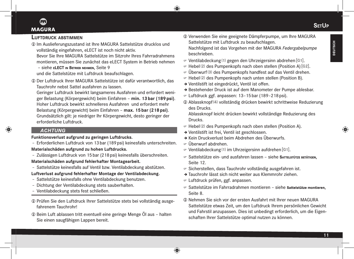 setup11DEUTSCHsEtupluftdruck aBstimmen Im Auslieferungszustand ist Ihre MAGURA Sattelstütze drucklos und vollständig eingefahren, eLECT ist noch nicht aktiv. Bevor Sie Ihre MAGURA Sattelstütze im Sitzrohr Ihres Fahrradrahmens montieren, müssen Sie zunächst das eLECT System in Betrieb nehmen  –siehe elect in BetrieB neHmen, Seite9 und die Sattelstütze mit Luftdruck beaufschlagen. Der Luftdruck Ihrer MAGURA Sattelstütze ist dafür verantwortlich, das Tauchrohr nebst Sattel ausfahren zu lassen. Geringer Luftdruck bewirkt langsameres Ausfahren und erfordert weni-ger Belastung (Körpergewicht) beim Einfahren – min. 13 bar (189 psi).Hoher Luftdruck bewirkt schnelleres Ausfahren  und erfordert mehr Belastung (Körpergewicht) beim Einfahren – max. 15 bar (218 psi).Grundsätzlich gilt: je niedriger Ihr Körpergewicht, desto geringer der erforderliche Luftdruck.Funktionsverlust aufgrund zu geringen Luftdrucks.Î– Erforderlichen Luftdruck von 13 bar (189 psi) keinesfalls unterschreiten.Materialschäden aufgrund zu hohen Luftdrucks.Î– Zulässigen Luftdruck von 15 bar (218 psi) keinesfalls überschreiten.Materialschäden aufgrund fehlerhafter Montagearbeit.Î– Sattelstütze keinesfalls auf Ventil bzw. Ventilabdeckung abstützen.Luftverlust aufgrund fehlerhafter Montage der Ventilabdeckung.Î– Sattelstütze keinesfalls ohne Ventilabdeckung benutzen.Î– Dichtung der Ventilabdeckung stets sauberhalten.Î– Ventilabdeckung stets fest schließen. Prüfen Sie den Luftdruck Ihrer Sattelstütze stets bei vollständig ausge-fahrenem Tauchrohr! Beim Luft ablassen tritt eventuell eine geringe Menge Öl aus – halten Sie einen saugfähigen Lappen bereit. Verwenden Sie eine geeignete Dämpferpumpe, um Ihre MAGURA  Sattelstütze mit Luftdruck zu beaufschlagen.  Nachfolgend ist das Vorgehen mit der MAGURA Federgabelpumpe beschrieben. )Ventilabdeckung (1) gegen den Uhrzeigersinn abdrehen [G1]. )Hebel (2) des Pumpenkopfs nach oben stellen (Position A) [G2]. )Überwurf (3) des Pumpenkopfs handfest auf das Ventil drehen. )Hebel (2) des Pumpenkopfs nach unten stellen (Position B).ÎÎVentilstift ist eingedrückt, Ventil ist oﬀen.ÎÎBestehender Druck ist auf dem Manometer der Pumpe ablesbar. )Luftdruck ggf. anpassen: 13–15 bar (189–218 psi). Ablassknopf (4) vollständig drücken bewirkt schrittweise Reduzierung des Drucks. Ablassknopf leicht drücken bewirkt vollständige Reduzierung des Drucks. )Hebel (2) des Pumpenkopfs nach oben stellen (Position A).ÎÎVentilstift ist frei, Ventil ist geschlossen.ÎÎKein Druckverlust beim Abdrehen des Überwurfs. )Überwurf abdrehen. )Ventilabdeckung (1) im Uhrzeigersinn aufdrehen [G1]. )Sattelstütze ein- und ausfahren lassen –siehe sattelstütze Betätigen, Seite12. )Sicherstellen, dass Tauchrohr vollständig ausgefahren ist.ÎÎTauchrohr lässt sich nicht weiter aus Klemmrohr ziehen. )Luftdruck prüfen, ggf. anpassen. )Sattelstütze im Fahrradrahmen montieren –siehe Sattelstütze montieren, Seite 8. Nehmen Sie sich vor der ersten Ausfahrt mit Ihrer neuen MAGURA Sattelstütze etwas Zeit, um den Luftdruck Ihrem persönlichen  Gewicht und Fahrstil anzupassen. Dies ist unbedingt erforderlich, um die Eigen-schaften Ihrer Sattelstütze optimal nutzen zu können.