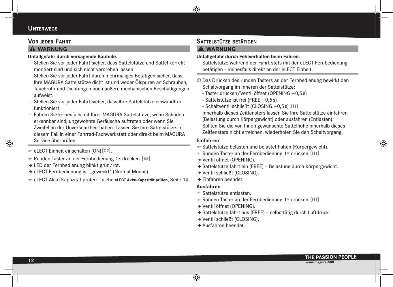 12unterwegsTHE PASSION PEOPLEwww.magura.comuntErwEgsvOr jeder faHrtUnfallgefahr durch versagende Bauteile.Î– Stellen Sie vor jeder Fahrt sicher, dass Sattelstütze und Sattel korrekt montiert sind und sich nicht verdrehen lassen.Î– Stellen Sie vor jeder Fahrt durch mehrmaliges Betätigen sicher, dass Ihre MAGURA Sattelstütze dicht ist und weder Ölspuren an Schrauben, Tauchrohr und Dichtungen noch äußere mechanischen Beschädigungen aufweist.Î– Stellen Sie vor jeder Fahrt sicher, dass Ihre Sattelstütze einwandfrei  funktioniert.Î– Fahren Sie keinesfalls mit Ihrer MAGURA Sattelstütze, wenn Schäden erkennbar sind, ungewohnte Geräusche auftreten oder wenn Sie  Zweifel an der Unversehrtheit haben. Lassen Sie Ihre Sattelstütze in diesem Fall in einer Fahrrad-Fachwerkstatt oder direkt beim MAGURA Service überprüfen. )eLECT Einheit einschalten (ON) [C2]. )Runden Taster an der Fernbedienung 1× drücken. [E2]ÎÎLED der Fernbedienung blinkt grün/rot.ÎÎeLECT Fernbedienung ist „geweckt“ (Normal-Modus). )eLECT Akku-Kapazität prüfen –siehe eLECT Akku-Kapazität prüfen, Seite 14.sattelstütze BetätigenUnfallgefahr durch Fehlverhalten beim Fahren.Î– Sattelstütze während der Fahrt stets mit der eLECT Fernbedienung betätigen – keinesfalls direkt an der eLECT Einheit. Das Drücken des runden Tasters an der Fernbedienung bewirkt den Schaltvorgang im Inneren der Sattelstütze: - Taster drücken/Ventil öﬀnet (OPENING ~0,5 s) - Sattelstütze ist frei (FREE ~0,5 s) - Schaltventil schließt (CLOSING ~0,5 s) [H1]Innerhalb dieses Zeitfensters lassen Sie Ihre Sattelstütze einfahren (Belastung durch Körpergewicht) oder ausfahren (Entlasten). Sollten Sie die von Ihnen gewünschte Sattelhöhe innerhalb dieses Zeitfensters nicht erreichen, wiederholen Sie den Schaltvorgang.Einfahren )Sattelstütze belasten und belastet halten (Körpergewicht). )Runden Taster an der Fernbedienung 1× drücken. [H1]ÎÎVentil öﬀnet (OPENING).ÎÎSattelstütze fährt ein (FREE) – Belastung durch Körpergewicht.ÎÎVentil schließt (CLOSING).ÎÎEinfahren beendet.Ausfahren )Sattelstütze entlasten. )Runden Taster an der Fernbedienung 1× drücken. [H1]ÎÎVentil öﬀnet (OPENING).ÎÎSattelstütze fährt aus (FREE) – selbsttätig durch Luftdruck.ÎÎVentil schließt (CLOSING).ÎÎAusfahren beendet.