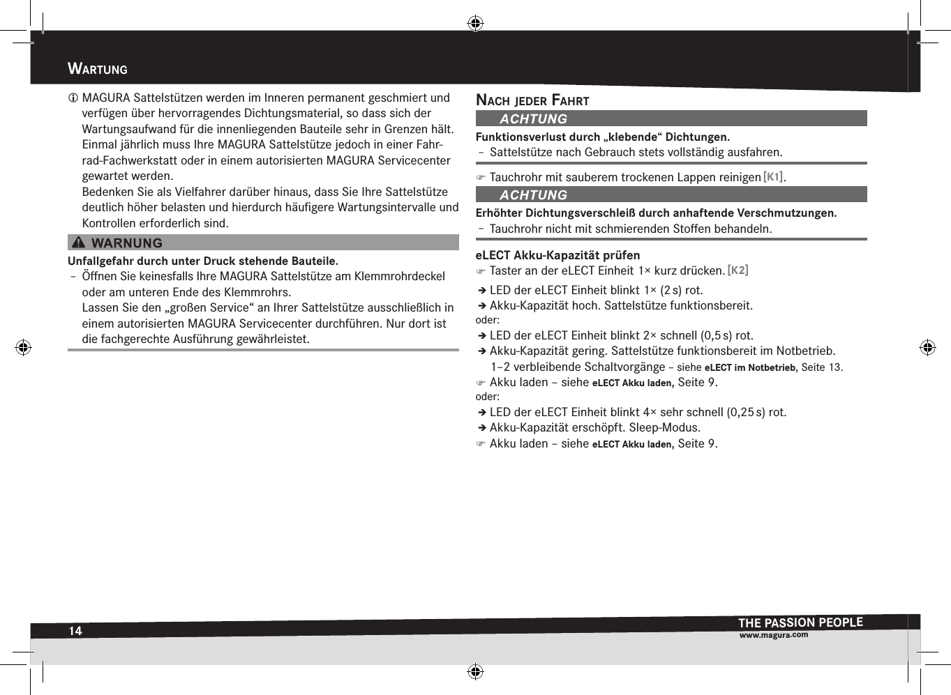 14wartungTHE PASSION PEOPLEwww.magura.comwartung MAGURA Sattelstützen werden im Inneren permanent geschmiert und verfügen über hervorragendes Dichtungsmaterial, so dass sich der Wartungsaufwand für die innenliegenden Bauteile sehr in Grenzen hält. Einmal jährlich muss Ihre MAGURA Sattelstütze jedoch in einer Fahr-rad-Fachwerkstatt oder in einem  autorisierten MAGURA Servicecenter gewartet werden. Bedenken Sie als Vielfahrer darüber hinaus, dass Sie Ihre Sattelstütze deutlich höher belasten und hierdurch häuﬁgere Wartungsintervalle und Kontrollen erforderlich sind.Unfallgefahr durch unter Druck stehende Bauteile.Î– Öﬀnen Sie keinesfalls Ihre MAGURA Sattelstütze am Klemmrohrdeckel oder am unteren Ende des Klemmrohrs. Lassen Sie den „großen Service“ an Ihrer Sattelstütze ausschließlich in einem autorisierten MAGURA Servicecenter durchführen. Nur dort ist die fachgerechte Ausführung gewährleistet.nacH jeder faHrtFunktionsverlust durch „klebende“ Dichtungen.Î– Sattelstütze nach Gebrauch stets vollständig ausfahren. )Tauchrohr mit sauberem trockenen Lappen reinigen [K1].Erhöhter Dichtungsverschleiß durch anhaftende Verschmutzungen.Î– Tauchrohr nicht mit schmierenden Stoﬀen behandeln.eLECT Akku-Kapazität prüfen )Taster an der eLECT Einheit 1× kurz drücken. [K2]ÎÎLED der eLECT Einheit blinkt 1× (2 s) rot.ÎÎAkku-Kapazität hoch. Sattelstütze funktionsbereit.oder:ÎÎLED der eLECT Einheit blinkt 2× schnell (0,5 s) rot.ÎÎAkku-Kapazität gering. Sattelstütze funktionsbereit im Notbetrieb.  1–2 verbleibende Schaltvorgänge –siehe eLECT im Notbetrieb, Seite 13. )Akku laden –siehe eLECT Akku laden, Seite 9.oder:ÎÎLED der eLECT Einheit blinkt 4× sehr schnell (0,25 s) rot.ÎÎAkku-Kapazität erschöpft. Sleep-Modus. )Akku laden –siehe eLECT Akku laden, Seite 9.