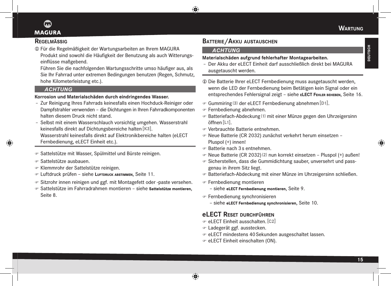 wartung15DEUTSCHregelmässig Für die Regelmäßigkeit der Wartungsarbeiten an Ihrem MAGURA  Produkt sind sowohl die Häuﬁgkeit der Benutzung als auch Witterungs-einﬂüsse maßgebend. Führen Sie die nachfolgenden Wartungsschritte umso häuﬁger aus, als Sie Ihr Fahrrad unter extremen Bedingungen benutzen (Regen, Schmutz, hohe Kilometerleistung etc.).Korrosion und Materialschäden durch eindringendes Wasser.Î– Zur Reinigung Ihres Fahrrads keinesfalls einen Hochduck-Reiniger oder Dampfstrahler verwenden – die Dichtungen in Ihren Fahrradkomponenten halten diesem Druck nicht stand.Î– Selbst mit einem Wasserschlauch vorsichtig umgehen. Wasserstrahl keinesfalls direkt auf Dichtungsbereiche halten [K3]. Wasserstrahl keinesfalls direkt auf Elektronikbereiche halten (eLECT Fernbedienung, eLECT Einheit etc.). )Sattelstütze mit Wasser, Spülmittel und Bürste reinigen. )Sattelstütze ausbauen. )Klemmrohr der Sattelstütze reinigen. )Luftdruck prüfen –siehe luftdruck aBstimmen, Seite11. )Sitzrohr innen reinigen und ggf. mit Montagefett oder -paste versehen. )Sattelstütze im Fahrradrahmen montieren –siehe Sattelstütze montieren, Seite 8.Batterie/akku austauscHenMaterialschäden aufgrund fehlerhafter Montagearbeiten.Î– Der Akku der eLECT Einheit darf ausschließlich direkt bei MAGURA ausgetauscht werden. Die Batterie Ihrer eLECT Fernbedienung muss ausgetauscht werden, wenn die LED der Fernbedienung beim Betätigen kein Signal oder ein entsprechendes Fehlersignal zeigt –siehe elect feHler BeHeBen, Seite16. )Gummiring (3) der eLECT Fernbedienung abnehmen [D1]. )Fernbedienung abnehmen. )Batteriefach-Abdeckung (1) mit einer Münze gegen den Uhrzeigersinn öﬀnen [L1]. )Verbrauchte Batterie entnehmen. )Neue Batterie (CR 2032) zunächst verkehrt herum einsetzen –  Pluspol(+) innen! )Batterie nach 3 s entnehmen. )Neue Batterie (CR 2032) (2) nun korrekt einsetzen – Pluspol (+) außen! )Sicherstellen, dass die Gummidichtung sauber, unversehrt und pass-genau in ihrem Sitz liegt. )Batteriefach-Abdeckung mit einer Münze im Uhrzeigersinn schließen. )Fernbedienung montieren  –siehe eLECT Fernbedienung montieren, Seite 9. )Fernbedienung synchronisieren  –siehe eLECT Fernbedienung synchronisieren, Seite 10.elect reset durcHfüHren )eLECT Einheit ausschalten. [C2] )Ladegerät ggf. ausstecken. )eLECT mindestens 40 Sekunden ausgeschaltet lassen. )eLECT Einheit einschalten (ON).
