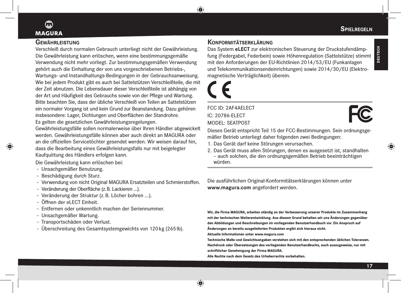 spielregeln17DEUTSCHspiElrEgElngewäHrleistungVerschleiß durch normalen Gebrauch unterliegt nicht der Gewährleistung.Die Gewährleistung kann erlöschen, wenn eine bestimmungsgemäße Verwendung nicht mehr vorliegt. Zur bestimmungsgemäßen Verwendung gehört auch die Einhaltung der von uns vorgeschriebenen Betriebs-,  Wartungs- und Instandhaltungs-Bedingungen in der Gebrauchsanweisung.Wie bei jedem Produkt gibt es auch bei Sattelstützen Verschleißteile, die mit der Zeit abnutzen. Die Lebensdauer dieser Verschleißteile ist abhängig von der Art und Häuﬁgkeit des Gebrauchs sowie von der Pﬂege und  Wartung. Bitte beachten Sie, dass der übliche Verschleiß von Teilen an Sattelstützen ein normaler Vorgang ist und kein Grund zur Beanstandung. Dazu gehören insbesondere: Lager, Dichtungen und Oberﬂächen der Standrohre.Es gelten die gesetzlichen Gewährleistungsregelungen.Gewährleistungsfälle sollen normalerweise über Ihren Händler  abgewickelt werden. Gewährleistungsfälle können aber auch direkt an MAGURA oder an die oﬃziellen  Servicetöchter gesendet werden. Wir weisen darauf hin, dass die Bearbeitung eines Gewährleistungsfalls nur mit beigelegter Kaufquittung des Händlers erfolgen kann.Die Gewährleistung kann erlöschen bei:Î– Unsachgemäßer Benutzung.Î– Beschädigung durch Sturz.Î– Verwendung von nicht Original MAGURA Ersatzteilen und Schmierstoﬀen.Î– Veränderung der Oberﬂäche (z. B. Lackieren ...).Î– Veränderung der Struktur (z. B. Löcher bohren ...).Î– Öﬀnen der eLECT Einheit.Î– Entfernen oder unkenntlich machen der Seriennummer.Î– Unsachgemäßer Wartung.Î– Transportschäden oder Verlust.Î– Überschreitung des Gesamtsystemgewichts von 120 kg (265 lb).Wir, die Firma MAGURA, arbeiten ständig an der Verbesserung unserer Produkte im Zusammenhang mit der technischen Weiterentwicklung. Aus diesem Grund behalten wir uns Änderungen gegenüber den Abbildungen und Beschreibungen im vorliegenden Benutzerhandbuch vor. Ein Anspruch auf Änderungen an bereits ausgelieferten Produkten ergibt sich hieraus nicht. Aktuelle Informationen unter www.magura.com Technische Maße und Gewichtsangaben verstehen sich mit den entsprechenden üblichen Toleranzen. Nachdruck oder Übersetzungen des vorliegenden Benutzerhandbuchs, auch auszugsweise, nur mit schriftlicher Genehmigung der Firma MAGURA. Alle Rechte nach dem Gesetz des Urheberrechts vorbehalten.kOnfOrmitätserklärungDas System eLECT zur elektronischen Steuerung der Druckstufendämp-fung (Federgabel, Federbein) sowie Höhen regulation (Sattelstütze) stimmt mit den  Anforderungen der EU-Richtlinien 2014/53/EU (Funkanlagen undTelekommunikationsendeinrichtungen) sowie 2014/30/EU (Elektro-magnetische Verträglichkeit) überein.FCC ID: 2AF4AELECT IC: 20786-ELECT MODEL: SEATPOSTDieses Gerät entspricht Teil 15 der FCC-Bestimmungen. Sein ordnungsge-mäßer Betrieb unterliegt daher folgenden zwei Bedingungen: 1. Das Gerät darf keine Störungen verursachen. 2. Das Gerät muss allen Störungen, denen es ausgesetzt ist, standhalten – auch solchen, die den ordnungsgemäßen Betrieb beeinträchtigen würden.Die ausführlichen Original-Konformitätserklärungen können unter  www.magura.com angefordert werden.