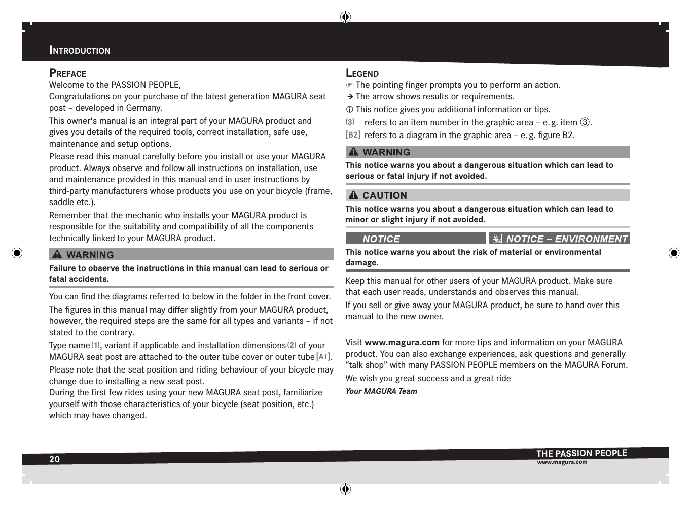 20IntroductIonTHE PASSION PEOPLEwww.magura.comPrefaceWelcome to the PASSION PEOPLE, Congratulations on your purchase of the latest generation MAGURA seat post – developed in Germany.This owner&apos;s manual is an integral part of your MAGURA product and givesyou details of the required tools, correct installation, safe use,  maintenance and setup options.Please read this manual carefully before you install or use your MAGURA product. Always observe and follow all instructions on installation, use and maintenance provided in this manual and in user instructions by third-party manufacturers whose products you use on your bicycle (frame, saddle etc.).Remember that the mechanic who installs your MAGURA product is  responsible for the suitability and compatibility of all the components technically linked to your MAGURA product.Failure to observe the instructions in this manual can lead to serious or fatal accidents.You can ﬁnd the diagrams referred to below in the folder in the front cover.The ﬁgures in this manual may diﬀer slightly from your MAGURA product, however, the required steps are the same for all types and variants – if not stated to the contrary.Type name (1), variant if applicable and installation dimensions (2) of your MAGURA seat post are attached to the outer tube cover or outer tube [A1].Please note that the seat position and riding behaviour of your bicycle may change due to installing a new seat post.  During the ﬁrst few rides using your new MAGURA seat post, familiarize yourself with those characteristics of your bicycle (seat position, etc.) which may have changed.Legend )The pointing ﬁnger prompts you to perform an action.ÎÎThe arrow shows results or requirements. This notice gives you additional information or tips.(3)  refers to an item number in the graphic area – e. g. item ô.[B2]  refers to a diagram in the graphic area – e. g. ﬁgure B2.This notice warns you about a dangerous situation which can lead to  serious or fatal injury if not avoided.This notice warns you about a dangerous situation which can lead to  minor or slight injury if not avoided. This notice warns you about the risk of material or environmental  damage.Keep this manual for other users of your MAGURA product. Make sure that each user reads, understands and observes this manual.If you sell or give away your MAGURA product, be sure to hand over this manual to the new owner.Visit www.magura.com for more tips and information on your MAGURA product. You can also exchange experiences, ask questions and generally “talk shop” with many PASSION PEOPLE members on the MAGURA Forum. We wish you great success and a great rideYour MAGURA TeamIntroductIon