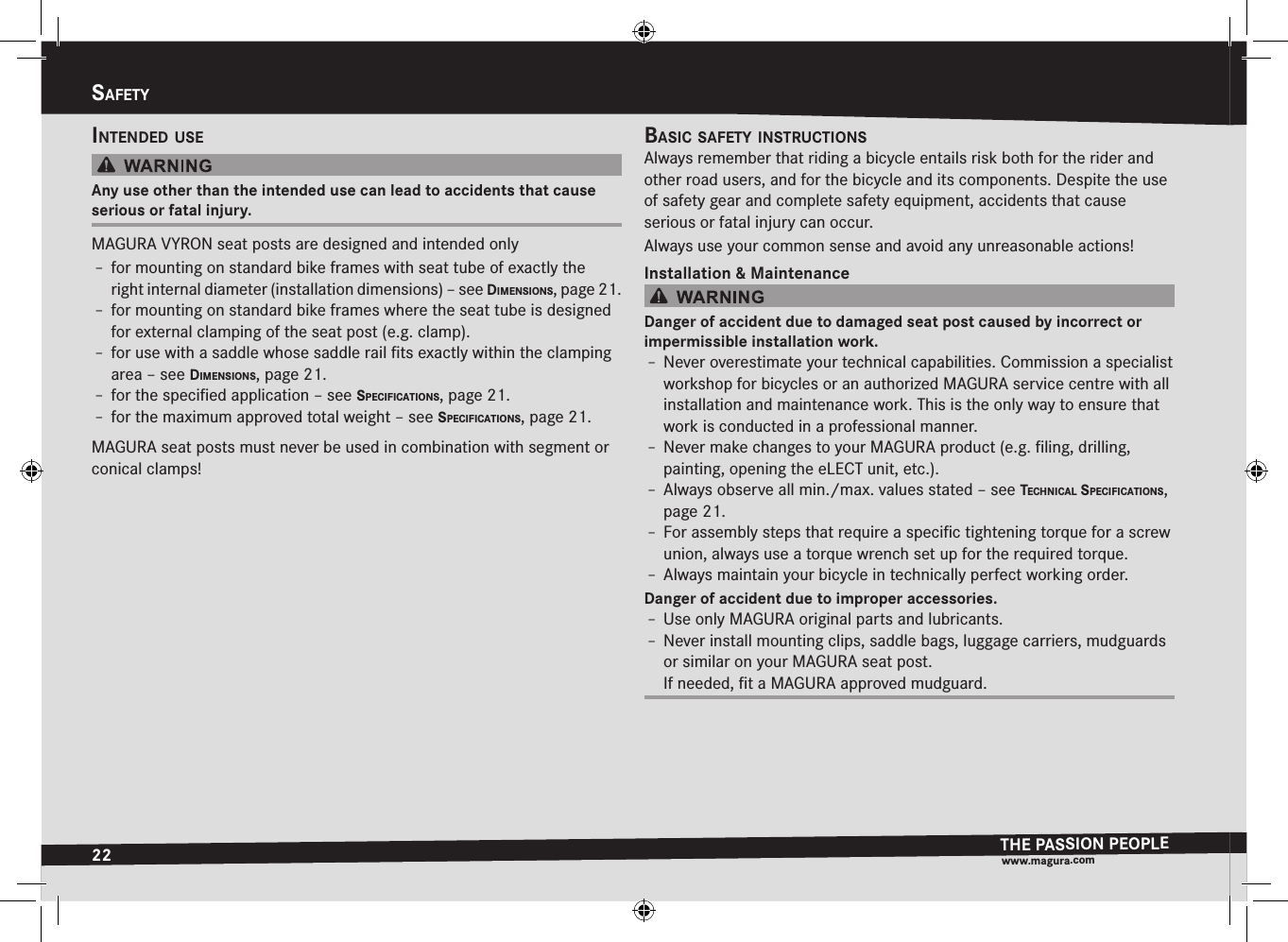 22SafetyTHE PASSION PEOPLEwww.magura.comSafetyIntended uSeAny use other than the intended use can lead to accidents that cause serious or fatal injury.MAGURA VYRON seat posts are designed and intended onlyÎ– for mounting on standard bike frames with seat tube of exactly the right internal diameter (installation dimensions) –see dImenSIonS, page 21.Î– for mounting on standard bike frames where the seat tube is designed for external clamping of the seat post (e.g. clamp).Î– for use with a saddle whose saddle rail ﬁts exactly within the clamping area –see dImenSIonS, page 21.Î– for the speciﬁed application –see SPecIfIcatIonS, page 21.Î– for the maximum approved total weight –see SPecIfIcatIonS, page 21.MAGURA seat posts must never be used in combination with segment or conical clamps!BaSIc Safety InStructIonSAlways remember that riding a bicycle entails risk both for the rider and other road users, and for the bicycle and its components. Despite the use of safety gear and complete safety equipment, accidents that cause  serious or fatal injury can occur.Always use your common sense and avoid any unreasonable actions!Installation &amp; MaintenanceDanger of accident due to damaged seat post caused by incorrect or  impermissible installation work.Î– Never overestimate your technical capabilities. Commission a specialist workshop for bicycles or an authorized MAGURA service centre with all installation and maintenance work. This is the only way to ensure that work is conducted in a professional manner.Î– Never make changes to your MAGURA product (e.g. ﬁling, drilling, painting, opening the eLECT unit, etc.).Î– Always observe all min./max. values stated –see technIcaL SPecIfIcatIonS, page 21.Î– For assembly steps that require a speciﬁc tightening torque for a screw union, always use a torque wrench set up for the required torque.Î– Always maintain your bicycle in technically perfect working order.Danger of accident due to improper accessories.Î– Use only MAGURA original parts and lubricants.Î– Never install mounting clips, saddle bags, luggage carriers, mudguards or similar on your MAGURA seat post. If needed, ﬁt a MAGURA approved mudguard.