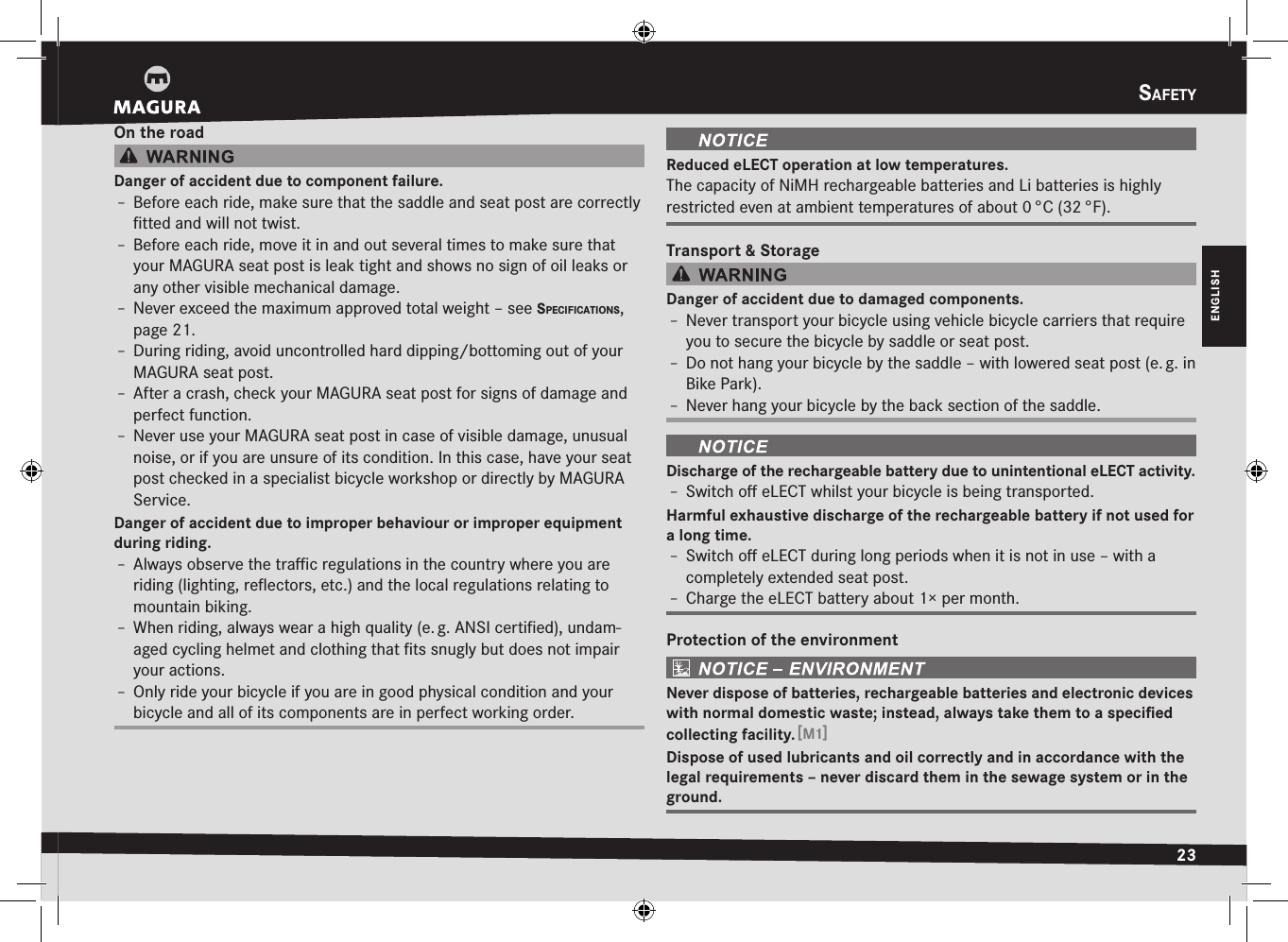 Safety23ENGLISHOn the roadDanger of accident due to component failure.Î– Before each ride, make sure that the saddle and seat post are correctly ﬁtted and will not twist.Î– Before each ride, move it in and out several times to make sure that your MAGURA seat post is leak tight and shows no sign of oil leaks or any other visible mechanical damage.Î– Never exceed the maximum approved total weight –see SPecIfIcatIonS, page 21.Î– During riding, avoid uncontrolled hard dipping/bottoming out of your MAGURA seat post.Î– After a crash, check your MAGURA seat post for signs of  damage and perfect function.Î– Never use your MAGURA seat post in case of visible damage, unusual noise, or if you are unsure of its condition. In this case, have your seat post checked in a specialist bicycle workshop or directly by MAGURA Service.Danger of accident due to improper behaviour or improper equipment during riding.Î– Always observe the traﬃc regulations in the country where you are riding (lighting, reﬂectors, etc.) and the local regulations relating to mountain biking.Î– When riding, always wear a high quality (e. g. ANSI certiﬁed), undam-aged cycling helmet and clothing that ﬁts snugly but does not impair your actions.Î– Only ride your bicycle if you are in good physical condition and your bicycle and all of its components are in perfect working order.Reduced eLECT operation at low temperatures.The capacity of NiMH rechargeable batteries and Li batteries is highly restricted even at ambient temperatures of about 0 °C (32 °F).Transport &amp; StorageDanger of accident due to damaged components.Î– Never transport your bicycle using vehicle bicycle carriers that require you to secure the bicycle by saddle or seat post.Î– Do not hang your bicycle by the saddle – with lowered seat post (e. g. in Bike Park).Î– Never hang your bicycle by the back section of the saddle.Discharge of the rechargeable battery due to unintentional eLECT activity.Î– Switch oﬀ eLECT whilst your bicycle is being transported.Harmful exhaustive discharge of the rechargeable battery if not used for a long time.Î– Switch oﬀ eLECT during long periods when it is not in use – with a completely extended seat post.Î– Charge the eLECT battery about 1× per month.Protection of the environmentNever dispose of batteries, rechargeable batteries and electronic devices with normal domestic waste; instead, always take them to a speciﬁed collecting facility. [M1]Dispose of used lubricants and oil correctly and in accordance with the legal requirements – never discard them in the sewage system or in the ground.