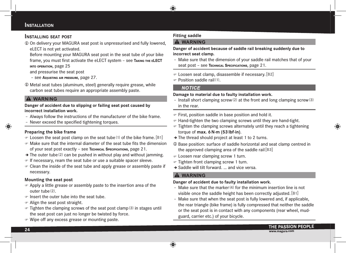 24InStaLLatIonTHE PASSION PEOPLEwww.magura.comInStallatIonInStaLLIng Seat PoSt On delivery your MAGURA seat post is unpressurised and fully lowered, eLECT is not yet activated. Before mounting your MAGURA seat post in the seat tube of your bike frame, you must ﬁrst activate the eLECT system –see takIng the eLect Into oPeratIon, page 25 and pressurise the seat post  –see adjuStIng aIr PreSSure, page 27. Metal seat tubes (aluminum, steel) generally require grease, while carbon seat tubes require an appropriate assembly paste.Danger of accident due to slipping or failing seat post caused by  incorrect installation work.Î– Always follow the instructions of the manufacturer of the bike frame.Î– Never exceed the speciﬁed tightening torques.Preparing the bike frame )Loosen the seat post clamp on the seat tube (1) of the bike frame. [B1] )Make sure that the internal diameter of the seat tube ﬁts the dimension of your seat post exactly –see technIcaL SPecIfIcatIonS, page 21.ÎÎThe outer tube (2) can be pushed in without play and without jamming. )If necessary, ream the seat tube or use a suitable spacer sleeve. )Clean the inside of the seat tube and apply grease or assembly paste if necessary.Mounting the seat post )Apply a little grease or assembly paste to the insertion area of the outer tube (2). )Insert the outer tube into the seat tube. )Align the seat post straight. )Tighten the clamping screws of the seat post clamp (3) in stages until the seat post can just no longer be twisted by force. )Wipe oﬀ any excess grease or mounting paste.Fitting saddleDanger of accident because of saddle rail breaking suddenly due to  incorrect seat clamp.Î– Make sure that the dimension of your saddle rail matches that of your seat post –see technIcaL SPecIfIcatIonS, page 21. )Loosen seat clamp, disassemble if necessary. [B2] )Position saddle rail (1).Damage to material due to faulty installation work.Î– Install short clamping screw (2) at the front and long clamping screw (3) in the rear. )First, position saddle in base position and hold it. )Hand-tighten the two clamping screws until they are hand-tight. )Tighten the clamping screws alternately until they reach a tightening torque of max.6 N·m (53 lbf·in).ÎÎThe thread should project at least 1 to 2 turns. Base position: surface of saddle horizontal and seat clamp centred in the approved clamping area of the saddle rail [B3] )Loosen rear clamping screw 1 turn. )Tighten front clamping screw 1 turn.ÎÎSaddle will tilt forward. … and vice versa.Danger of accident due to faulty installation work.Î– Make sure that the marker (4) for the minimum insertion line is not visible once the saddle height has been correctly adjusted. [B1]Î– Make sure that when the seat post is fully lowered and, if applicable, the rear triangle (bike frame) is fully compressed that neither the saddle or the seat post is in contact with any components (rear wheel, mud-guard, carrier etc.) of your bicycle.