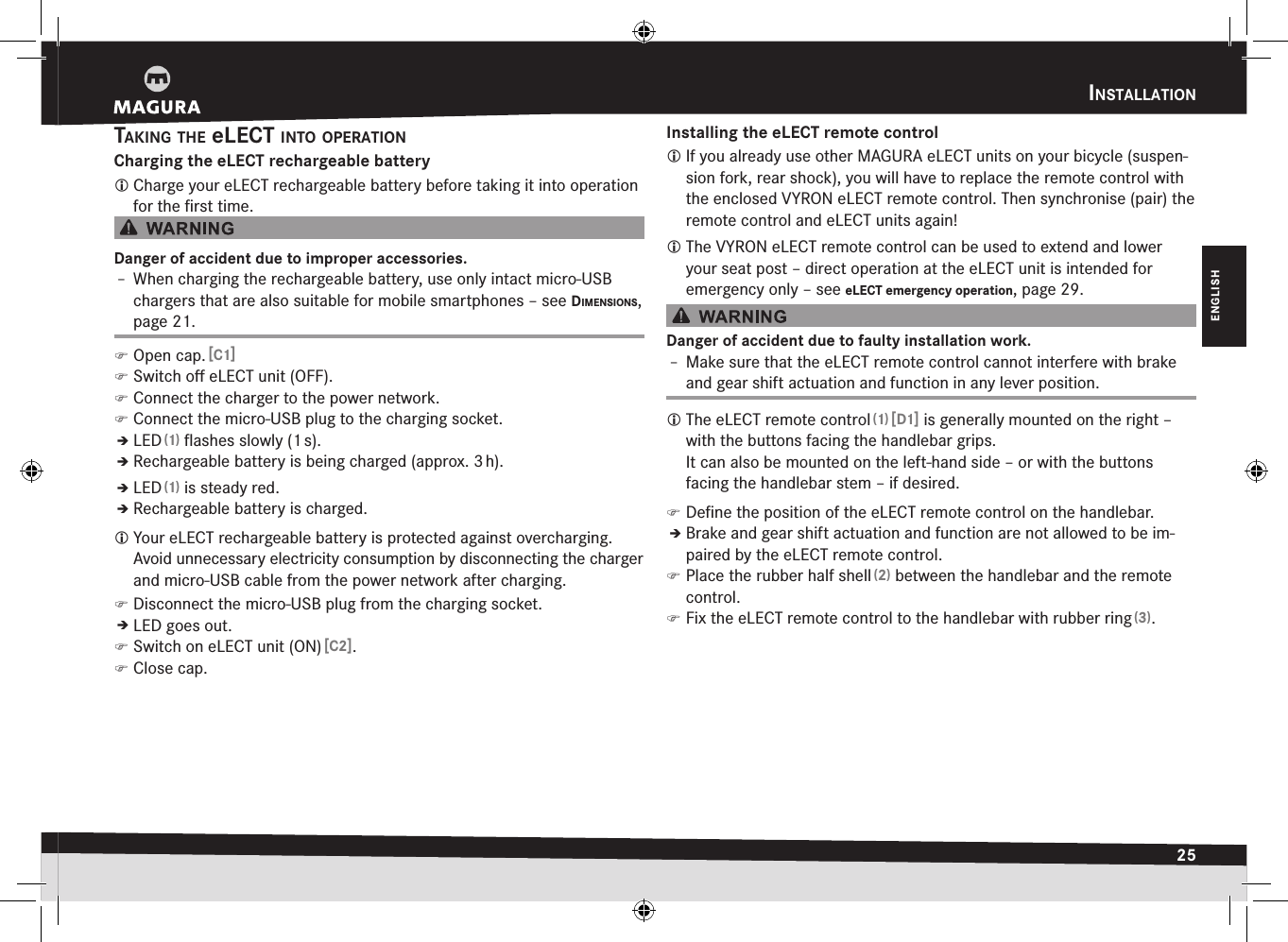 InStaLLatIon25ENGLISHtakIng the eLect Into oPeratIonCharging the eLECT rechargeable battery Charge your eLECT rechargeable battery before taking it into operation for the ﬁrst time.Danger of accident due to improper accessories.Î– When charging the rechargeable battery, use only intact micro-USB chargers that are also suitable for mobile smartphones –see dImenSIonS, page 21. )Open cap. [C1] )Switch oﬀ eLECT unit (OFF). )Connect the charger to the power network. )Connect the micro-USB plug to the charging socket.ÎÎLED (1) ﬂashes slowly (1 s).ÎÎRechargeable battery is being charged (approx. 3 h).ÎÎLED (1) is steady red.ÎÎRechargeable battery is charged. Your eLECT rechargeable battery is protected against overcharging. Avoid unnecessary electricity consumption by disconnecting the charger and micro-USB cable from the power network after charging. )Disconnect the micro-USB plug from the charging socket.ÎÎLED goes out. )Switch on eLECT unit (ON) [C2]. )Close cap.Installing the eLECT remote control If you already use other MAGURA eLECT units on your bicycle (suspen-sion fork, rear shock), you will have to replace the remote control with the enclosed VYRON eLECT remote control. Then synchronise (pair) the remote control and eLECT units again! The VYRON eLECT remote control can be used to extend and lower your seat post – direct operation at the eLECT unit is intended for emergency only –see eLECT emergency operation, page 29.Danger of accident due to faulty installation work.Î– Make sure that the eLECT remote control cannot interfere with brake and gear shift actuation and function in any lever position. The eLECT remote control (1) [D1] is generally mounted on the right – with the buttons facing the handlebar grips.  It can also be mounted on the left-hand side – or with the buttons facing the handlebar stem – if desired. )Deﬁne the position of the eLECT remote control on the handlebar.ÎÎBrake and gear shift actuation and function are not allowed to be im-paired by the eLECT remote control. )Place the rubber half shell (2) between the handlebar and the remote control. )Fix the eLECT remote control to the handlebar with rubber ring (3).