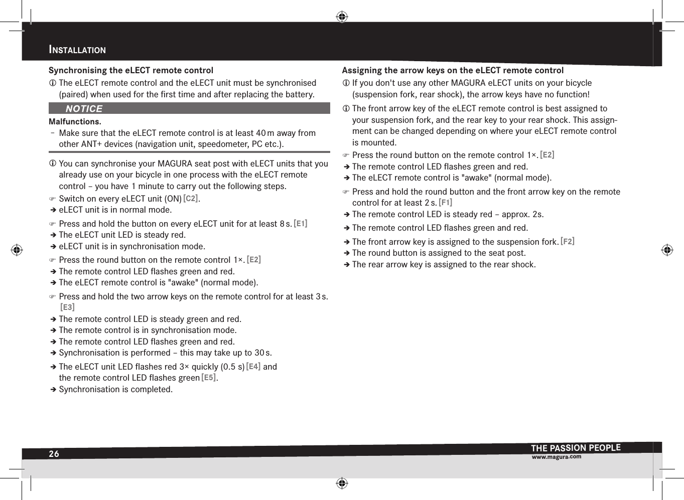 26InStaLLatIonTHE PASSION PEOPLEwww.magura.comSynchronising the eLECT remote control The eLECT remote control and the eLECT unit must be synchronised (paired) when used for the ﬁrst time and after replacing the battery.Malfunctions.Î– Make sure that the eLECT remote control is at least 40 m away from other ANT+ devices (navigation unit, speedometer, PC etc.). You can synchronise your MAGURA seat post with eLECT units that you already use on your bicycle in one process with the eLECT remote control – you have 1 minute to carry out the following steps. )Switch on every eLECT unit (ON) [C2].ÎÎeLECT unit is in normal mode. )Press and hold the button on every eLECT unit for at least 8 s. [E1]ÎÎThe eLECT unit LED is steady red.ÎÎeLECT unit is in synchronisation mode. )Press the round button on the remote control 1×. [E2]ÎÎThe remote control LED ﬂashes green and red.ÎÎThe eLECT remote control is &quot;awake&quot; (normal mode). )Press and hold the two arrow keys on the remote control for at least 3 s.  [E3]ÎÎThe remote control LED is steady green and red.ÎÎThe remote control is in synchronisation mode.ÎÎThe remote control LED ﬂashes green and red.ÎÎSynchronisation is performed – this may take up to 30 s.ÎÎThe eLECT unit LED ﬂashes red 3× quickly (0.5 s) [E4] and the remote control LED ﬂashes green [E5].ÎÎSynchronisation is completed.Assigning the arrow keys on the eLECT remote control If you don&apos;t use any other MAGURA eLECT units on your bicycle  (suspension fork, rear shock), the arrow keys have no function! The front arrow key of the eLECT remote control is best assigned to your suspension fork, and the rear key to your rear shock. This assign-ment can be changed depending on where your eLECT remote control is mounted. )Press the round button on the remote control 1×. [E2]ÎÎThe remote control LED ﬂashes green and red.ÎÎThe eLECT remote control is &quot;awake&quot; (normal mode). )Press and hold the round button and the front arrow key on the remote control for at least 2 s. [F1]ÎÎThe remote control LED is steady red – approx. 2s.ÎÎThe remote control LED ﬂashes green and red.ÎÎThe front arrow key is assigned to the suspension fork. [F2]ÎÎThe round button is assigned to the seat post.ÎÎThe rear arrow key is assigned to the rear shock.