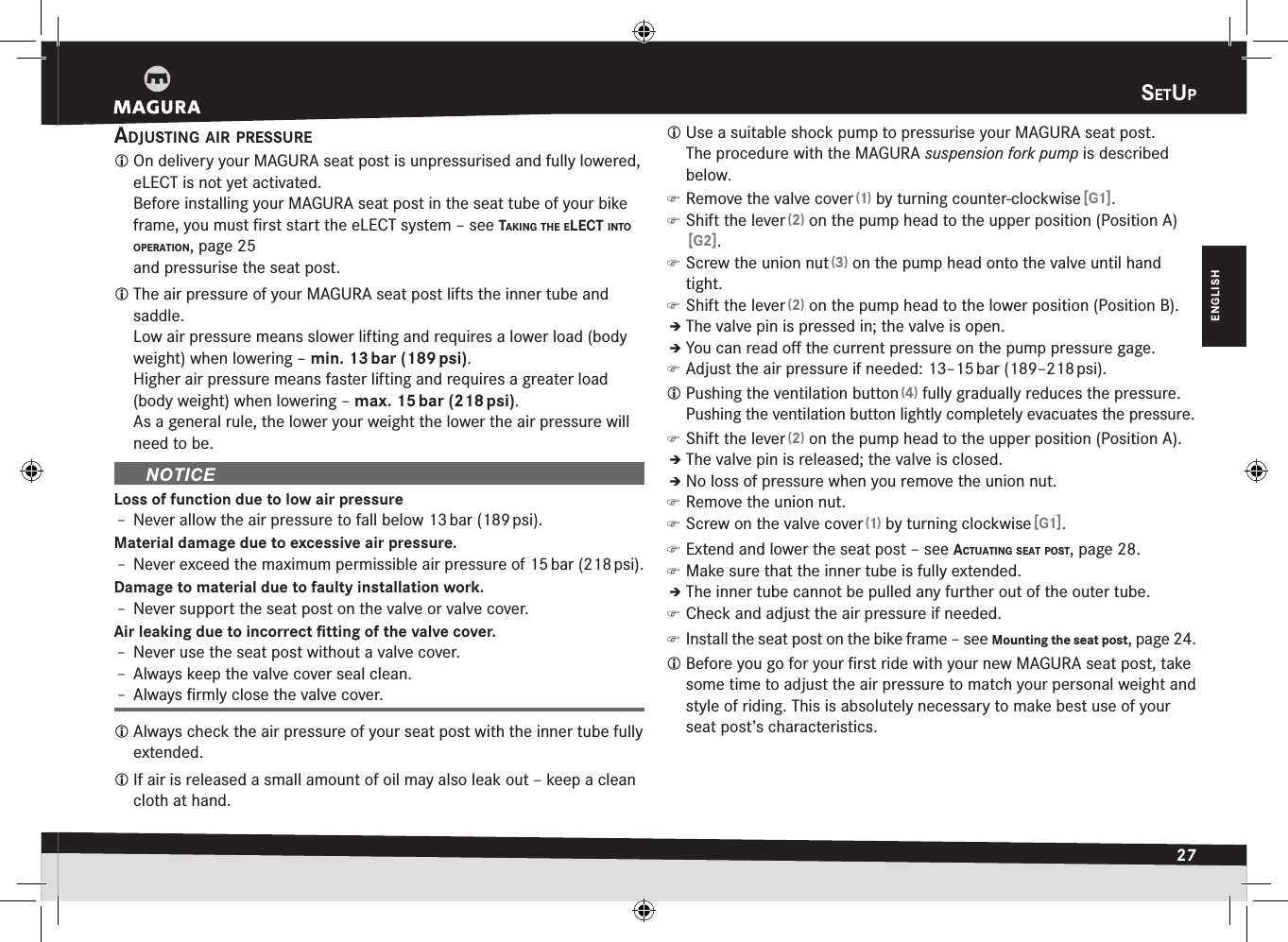 SetuP27ENGLISHSetupadjuStIng aIr PreSSure On delivery your MAGURA seat post is unpressurised and fully lowered, eLECT is not yet activated. Before installing your MAGURA seat post in the seat tube of your bike frame, you must ﬁrst start the eLECT system –see takIng the eLect Into oPeratIon, page 25 and pressurise the seat post. The air pressure of your MAGURA seat post lifts the inner tube and saddle. Low air pressure means slower lifting and requires a lower load (body weight) when lowering – min. 13 bar (189 psi).Higher air pressure means faster lifting and requires a greater load (body weight) when lowering – max. 15 bar (218 psi).As a general rule, the lower your weight the lower the air pressure will need to be.Loss of function due to low air pressureÎ– Never allow the air pressure to fall below 13 bar (189 psi).Material damage due to excessive air pressure.Î– Never exceed the maximum permissible air pressure of 15 bar (218 psi).Damage to material due to faulty installation work.Î– Never support the seat post on the valve or valve cover.Air leaking due to incorrect ﬁtting of the valve cover.Î– Never use the seat post without a valve cover.Î– Always keep the valve cover seal clean.Î– Always ﬁrmly close the valve cover. Always check the air pressure of your seat post with the inner tube fully extended. If air is released a small amount of oil may also leak out – keep a clean cloth at hand. Use a suitable shock pump to pressurise your MAGURA  seat post.  The procedure with the MAGURA suspension fork pump is described below. )Remove the valve cover (1) by turning counter-clockwise [G1]. )Shift the lever (2) on the pump head to the upper position (PositionA) [G2]. )Screw the union nut (3) on the pump head onto the valve until hand tight. )Shift the lever (2) on the pump head to the lower position (Position B).ÎÎThe valve pin is pressed in; the valve is open.ÎÎYou can read oﬀ the current pressure on the pump pressure gage. )Adjust the air pressure if needed: 13–15 bar (189–218 psi). Pushing the ventilation button (4) fully gradually reduces the pressure.Pushing the ventilation button lightly completely evacuates the pressure. )Shift the lever (2) on the pump head to the upper position (Position A).ÎÎThe valve pin is released; the valve is closed.ÎÎNo loss of pressure when you remove the union nut. )Remove the union nut. )Screw on the valve cover (1) by turning clockwise [G1]. )Extend and lower the seat post –see actuatIng Seat PoSt, page 28. )Make sure that the inner tube is fully extended.ÎÎThe inner tube cannot be pulled any further out of the outer tube. )Check and adjust the air pressure if needed. )Install the seat post on the bike frame –see Mounting the seat post, page 24. Before you go for your ﬁrst ride with your new MAGURA seat post, take some time to adjust the air pressure to match your personal weight and style of riding. This is absolutely necessary to make best use of your seat post’s characteristics.