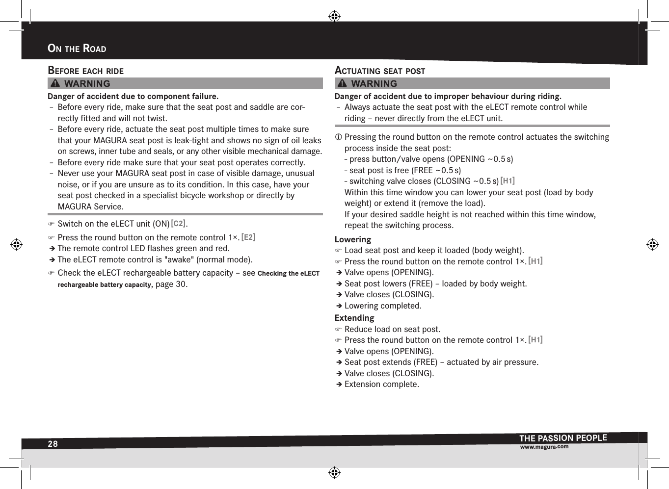 28on the roadTHE PASSION PEOPLEwww.magura.comon the roadBefore each rIdeDanger of accident due to component failure.Î– Before every ride, make sure that the seat post and saddle are cor-rectly ﬁtted and will not twist.Î– Before every ride, actuate the seat post multiple times to make sure that your MAGURA seat post is leak-tight and shows no sign of oil leaks on screws, inner tube and seals, or any other visible mechanical damage.Î– Before every ride make sure that your seat post operates correctly.Î– Never use your MAGURA seat post in case of visible damage, unusual noise, or if you are unsure as to its condition. In this case, have your seat post checked in a specialist bicycle workshop or directly by MAGURA Service. )Switch on the eLECT unit (ON) [C2]. )Press the round button on the remote control 1×. [E2]ÎÎThe remote control LED ﬂashes green and red.ÎÎThe eLECT remote control is &quot;awake&quot; (normal mode). )Check the eLECT rechargeable battery capacity –see Checking the eLECT rechargeable battery capacity, page 30.actuatIng Seat PoStDanger of accident due to improper behaviour during riding.Î– Always actuate the seat post with the eLECT remote control while riding – never directly from the eLECT unit. Pressing the round button on the remote control actuates the switching process inside the seat post: - press button/valve opens (OPENING ~0.5 s) - seat post is free (FREE ~0.5 s) - switching valve closes (CLOSING ~0.5 s) [H1]Within this time window you can lower your seat post (load by body weight) or extend it (remove the load). If your desired saddle height is not reached within this time window, repeat the switching process.Lowering )Load seat post and keep it loaded (body weight). )Press the round button on the remote control 1×. [H1]ÎÎValve opens (OPENING).ÎÎSeat post lowers (FREE) – loaded by body weight.ÎÎValve closes (CLOSING).ÎÎLowering completed.Extending )Reduce load on seat post. )Press the round button on the remote control 1×. [H1]ÎÎValve opens (OPENING).ÎÎSeat post extends (FREE) – actuated by air pressure.ÎÎValve closes (CLOSING).ÎÎExtension complete.