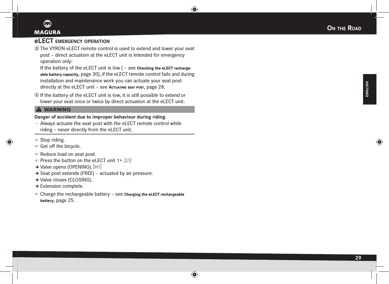 on the road29ENGLISHeLECT emergency oPeratIon The VYRON eLECT remote control is used to extend and lower your seat post – direct actuation at the eLECT unit is intended for emergency operation only: If the battery of the eLECT unit is low ( –see Checking the eLECT recharge-able battery capacity, page 30), if the eLECT remote control fails and during installation and maintenance work you can actuate your seat post directly at the eLECT unit –see actuatIng Seat PoSt, page 28. If the battery of the eLECT unit is low, it is still possible to extend or lower your seat once or twice by direct actuation at the eLECT unit.Danger of accident due to improper behaviour during riding.Î– Always actuate the seat post with the eLECT remote control while riding – never directly from the eLECT unit. )Stop riding. )Get oﬀ the bicycle. )Reduce load on seat post. )Press the button on the eLECT unit 1×. [J1]ÎÎValve opens (OPENING). [H1]ÎÎSeat post extends (FREE) – actuated by air pressure.ÎÎValve closes (CLOSING).ÎÎExtension complete. )Charge the rechargeable battery –see Charging the eLECT rechargeable battery, page 25.